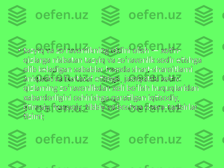 •
tazyiq va zo‘ravonlikning oldini olish — xotin-
qizlarga nisbatan tazyiq va zo‘ravonlik sodir etishga 
olib keladigan sabablar hamda shart-sharoitlarni 
aniqlash va bartaraf etishga, jamiyatda xotin-
qizlarning zo‘ravonlikdan xoli bo‘lish huquqlaridan 
xabardorligini oshirishga qaratilgan iqtisodiy, 
ijtimoiy, huquqiy, tibbiy va boshqa chora-tadbirlar 
tizimi; 