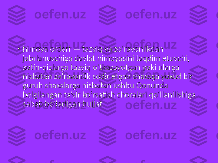 •
himoya orderi — tazyiq va zo‘ravonlikdan 
jabrlanuvchiga davlat himoyasini taqdim etuvchi, 
xotin-qizlarga tazyiq o‘tkazayotgan yoki ularga 
nisbatan zo‘ravonlik sodir etgan shaxsga yoxud bir 
guruh shaxslarga nisbatan ushbu Qonunda 
belgilangan ta’sir ko‘rsatish choralari qo‘llanilishiga 
sabab bo‘ladigan hujjat 