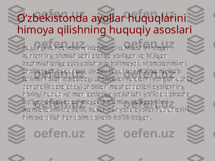 O‘zbekistonda ayollar huquqlarini 
himoya qilishning huquqiy asoslari
•
Bugungi kunda xotin-qizlarimizni turmushini o‘tgan 
kunlarning o‘tmish sahifalariga yozilgan va bitilgan 
kechmishlariga aslo solishtirib bo‘lmaydi. Momolarimizni 
cheklangan huquqlari, siyosiy tugul oddiy o‘rta maktab 
ta’limini olish borasidagi cheklovlar va ularni yengish uchun 
qanchalik darajadagi chekkan mashaqqatlari ayollarning 
hozirgi huquq va manfaatlariga yetishishi  yo‘lida debocha 
bo‘lgan desak adashmagan bo‘lamiz. Nafaqat bizni 
mamlakatimizda balki, butun dunyoda ayollar huquqlarini 
himoya qilish har doim dolzarb bo‘lib kelgan. 