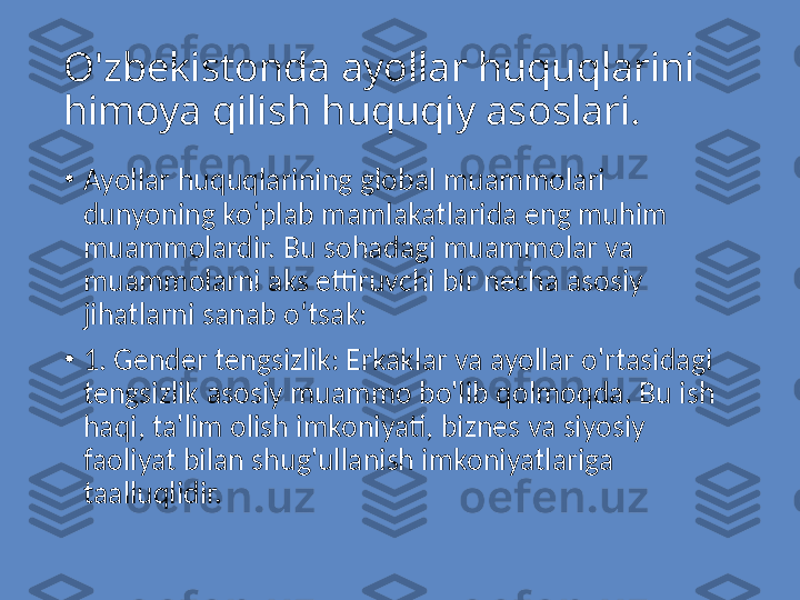 O'zbekistonda ayollar huquqlarini 
himoya qilish huquqiy asoslari. 
•
Ayollar huquqlarining global muammolari 
dunyoning ko‘plab mamlakatlarida eng muhim 
muammolardir. Bu sohadagi muammolar va 
muammolarni aks ettiruvchi bir necha asosiy 
jihatlarni sanab o‘tsak:
•
1. Gender tengsizlik: Erkaklar va ayollar o'rtasidagi 
tengsizlik asosiy muammo bo'lib qolmoqda. Bu ish 
haqi, ta'lim olish imkoniyati, biznes va siyosiy 
faoliyat bilan shug'ullanish imkoniyatlariga 
taalluqlidir. 