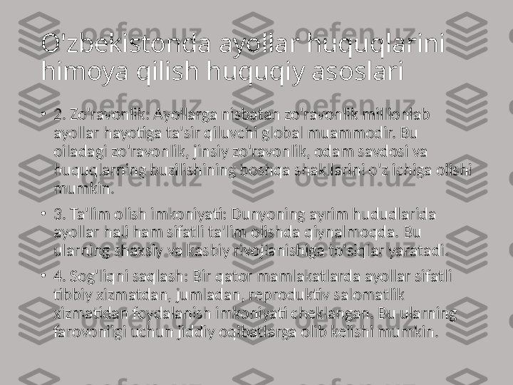 O'zbekistonda ayollar huquqlarini 
himoya qilish huquqiy asoslari 
•
2. Zo'ravonlik: Ayollarga nisbatan zo'ravonlik millionlab 
ayollar hayotiga ta'sir qiluvchi global muammodir. Bu 
oiladagi zo'ravonlik, jinsiy zo'ravonlik, odam savdosi va 
huquqlarning buzilishining boshqa shakllarini o'z ichiga olishi 
mumkin.
•
3. Ta'lim olish imkoniyati: Dunyoning ayrim hududlarida 
ayollar hali ham sifatli ta'lim olishda qiynalmoqda. Bu 
ularning shaxsiy va kasbiy rivojlanishiga to'siqlar yaratadi.
•
4. Sog'liqni saqlash: Bir qator mamlakatlarda ayollar sifatli 
tibbiy xizmatdan, jumladan, reproduktiv salomatlik 
xizmatidan foydalanish imkoniyati cheklangan. Bu ularning 
farovonligi uchun jiddiy oqibatlarga olib kelishi mumkin. 