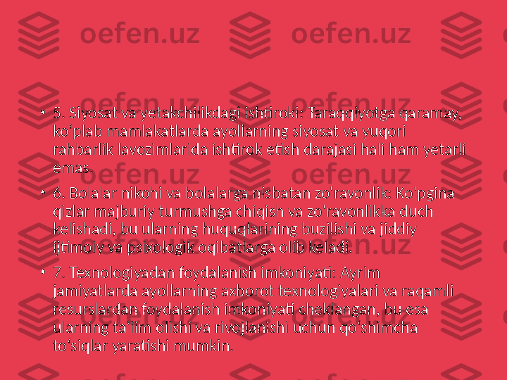 •
5. Siyosat va yetakchilikdagi ishtiroki: Taraqqiyotga qaramay, 
ko‘plab mamlakatlarda ayollarning siyosat va yuqori 
rahbarlik lavozimlarida ishtirok etish darajasi hali ham yetarli 
emas.
•
6. Bolalar nikohi va bolalarga nisbatan zo'ravonlik: Ko'pgina 
qizlar majburiy turmushga chiqish va zo'ravonlikka duch 
kelishadi, bu ularning huquqlarining buzilishi va jiddiy 
ijtimoiy va psixologik oqibatlarga olib keladi.
•
7. Texnologiyadan foydalanish imkoniyati: Ayrim 
jamiyatlarda ayollarning axborot texnologiyalari va raqamli 
resurslardan foydalanish imkoniyati cheklangan, bu esa 
ularning ta’lim olishi va rivojlanishi uchun qo‘shimcha 
to‘siqlar yaratishi mumkin. 