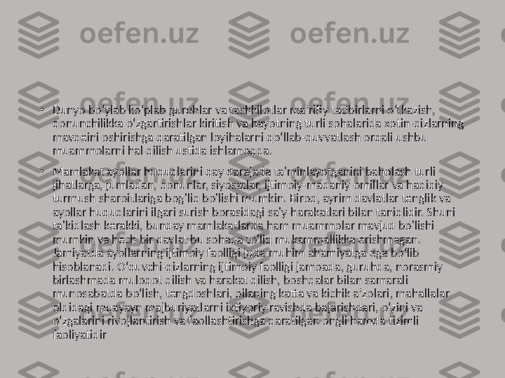 •
Dunyo bo‘ylab ko‘plab guruhlar va tashkilotlar ma’rifiy tadbirlarni o‘tkazish, 
qonunchilikka o‘zgartirishlar kiritish va hayotning turli sohalarida xotin-qizlarning 
mavqeini oshirishga qaratilgan loyihalarni qo‘llab-quvvatlash orqali ushbu 
muammolarni hal qilish ustida ishlamoqda.
•
Mamlakat ayollar huquqlarini qay darajada ta'minlayotganini baholash turli 
jihatlarga, jumladan, qonunlar, siyosatlar, ijtimoiy-madaniy omillar va haqiqiy 
turmush sharoitlariga bog'liq bo'lishi mumkin. Biroq, ayrim davlatlar tenglik va 
ayollar huquqlarini ilgari surish borasidagi sa'y-harakatlari bilan taniqlidir. Shuni 
ta'kidlash kerakki, bunday mamlakatlarda ham muammolar mavjud bo'lishi 
mumkin va hech bir davlat bu sohada to'liq mukammallikka erishmagan. 
Jamiyatda ayollarning ijtimoiy faolligi juda muhim ahamiyatga ega bo‘lib 
hisoblanadi. O‘quvchi-qizlarning ijtimoiy faolligi jamoada, guruhda, norasmiy 
birlashmada muloqot qilish va harakat qilish, boshqalar bilan samarali 
munosabatda bo‘lish, tengdoshlari, oilaning katta va kichik a’zolari, mahallalar 
oldidagi muayayn majburiyatlarni ixtiyoriy ravishda bajarishdari, o‘zini va 
o‘zgalarini rivojlantirish va faollashtirishga qaratilgan ongli hamda tizimli 
faoliyatidir 