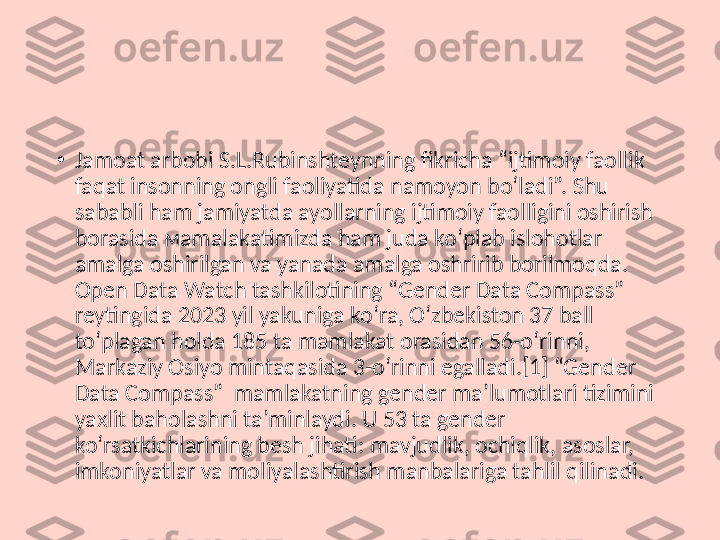 •
Jamoat arbobi S.L.Rubinshteynning fikricha “ijtimoiy faollik 
faqat insonning ongli faoliyatida namoyon bo‘ladi”. Shu 
sababli ham jamiyatda ayollarning ijtimoiy faolligini oshirish 
borasida мamalakatimizda ham juda ko‘plab islohotlar 
amalga oshirilgan va yanada amalga oshririb borilmoqda. 
Open Data Watch tashkilotining “Gender Data Compass” 
reytingida 2023 yil yakuniga ko‘ra, O‘zbekiston 37 ball 
to‘plagan holda 185 ta mamlakat orasidan 56-o‘rinni, 
Markaziy Osiyo mintaqasida 3-o‘rinni egalladi.[1] “Gender 
Data Compass”  mamlakatning gender ma’lumotlari tizimini 
yaxlit baholashni ta’minlaydi. U 53 ta gender 
ko‘rsatkichlarining besh jihati: mavjudlik, ochiqlik, asoslar, 
imkoniyatlar va moliyalashtirish manbalariga tahlil qilinadi. 