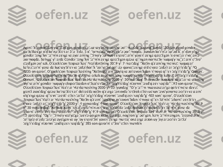 •
Agentlik tomonidan yuritiladigan gender.stat.uz saytining barcha bo‘limlarida bugungi kunda 180 dan ziyod gender 
statistikasiga oid ko‘rsatkichlar 3 ta tilda, 5 xil formatda joylashtirib borilmoqda. Bundan ko‘rinib turibdiki, yildan yilga 
gender tenglikni ta’minlashga va ayollarning ijtimoiy turmush sharoitlarini yaxshilashga qaratilgan islohotlar rivojlanib 
bormoqda. So‘nggi yillarda Gender tenglikni ta’minlashga qaratilgan qabul qilingan normativ-huquqiy hujjatlarni e’tirof 
etadigan bo‘lsak, O‘zbekiston Respublikasi Prezidentining 2019-yil 7-martdagi “Xotin-qizlarning mehnat huquqlari 
kafolatlarini yana-da kuchaytirish va tadbirkorlik faoliyatini qo‘llab-quvvatlashga oid chora-tadbirlar to‘g‘risida”gi PQ-
4235-on qarori, O‘zbekiston Respublikasining “Xotin-qizlarni tazyiq va zo‘ravonlikdan himoya qilish to‘g‘risida”gi Qonuni, 
O‘zbekiston Respublikasining “Xotin-qizlar va erkaklar uchun teng huquq hamda imkoniyatlar kafolatlari to‘g‘risida”gi 
Qonuni,  O‘zbekiston Respublikasi Vazirlar Mahkamasining 2020-yil 30-martdagi “Normativ-huquqiy hujjatlar va ularning 
loyihalarini gender-huquqiy ekspertizadan o‘tkazish tartibi to‘g‘risidagi nizomni tasdiqlash haqida” 192-son qarori, 
O‘zbekiston Respublikasi Vazirlar Mahkamasining 2020-yil 23-iyundagi “Oliy ta’lim muassasalariga qo‘shimcha davlat 
granti asosidagi qabul ko‘rsatkichlari doirasida xotin-qizlarga tanlovda ishtirok etish uchun tavsiyanoma berish va ularni 
o‘qishga qabul qilishni tashkil etish tartibi to‘g‘risidagi nizomni tasdiqlash haqida”gi 402-sonli qarori, O‘zbekiston 
Respublikasi Vazirlar Mahkamasining “Xotin-qizlarni tazyiq va zo‘ravonlikdan himoya qilish tizimini takomillashtirish 
chora-tadbirlari to‘g‘risida”gi 2020-yil 4-yanvardagi 4-son qarori, O‘zbekiston Respublikasi Vazirlar Mahkamasining 2019-
yil 20-noyabrdagi “Xotin-qizlarni ish bilan ta’minlash, ular o‘rtasida tadbirkorliknir rivojlantirish tizimini yana-da 
takomillashtirish chora-tadbirlari to‘g‘risida”gi 919-son qarori,  O‘zbekiston Respublikasi Vazirlar Mahkamasining 2018-yil 
12-apreldagi “Og‘ir ijtimoiy vaziyatga tushib qolgan xotin-qizlarga, nogironligi bo‘lgan, kam ta’minlangan, farzandlarini 
to‘liqsiz oilada tarbiyalayotgan va uy-joy sharoitini yaxshilashga muhtoj onalarga arzon uy-joylar berish tartibi 
to‘g‘risidagi nizomni tasdiqlash haqida”gi 285-son qarorini e’tirof etish mumkin 