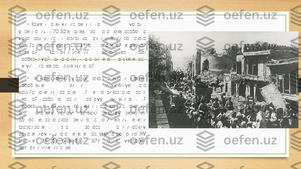 •
Командно-административные  методы 
управления  в  20-30-х  годах  прошлого  века  особенно 
ярко проявились в период коллективизации сельского 
хозяйства.  По  сути,  СССР  был  отсталой  аграрной 
страной.  Коллективизация  проводилась  без 
необходимой  подготовки,  что  отрицательно  сказалось 
на миллионах сельских жителей.
•
На  протяжении  многих  веков  в  жизни  дехкан 
преобладал  принцип  индивидуального 
хозяйствования,  основанный  на  неприкосновенности 
частной  собственности,  поэтому  принудительный 
переход  на  принципы  коллективного  хозяйствования 
был  нелегким  делом.  Вопреки  законам  развития 
общества,  советское  правительство  и  партия  начали 
форсировать  этот  процесс.  Политическим 
основанием  для  его  начала  послужило  решение  XV 
съезда  ВКП(б)  (декабрь  1927  г.)  о  массовой 
коллективизации страны. 