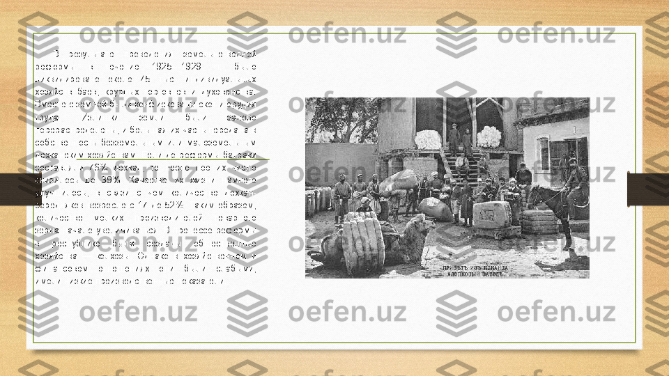 В  результате  проведения  земельно-водной 
реформы  в  течение  1925—1929  гг.  было 
ликвидировано  около  45  тыс.  индивидуальных 
хозяйств  баев,  крупных  торговцев  и  духовенства. 
Вместе с землей были конфискованы скот и орудия 
труда.  Излишки  земли  были  заново 
перераспределены, и большая их часть передана в 
собственность  безземельным  или  малоземельным 
дехканским  хозяйствам.  Если  до  реформы  батраки 
составляли  76%  дехкан,  то  после  нее  их  число 
снизилось  до  39%.  Качество  их  жизни  намного 
улучшилось,  в  связи  с  чем  количество  дехкан-
середняков  возросло  с  17  до  52%.  Таким  образом, 
количество  мелких  производителей  товарного 
зерна  начало  увеличиваться.  В  процессе  реформы 
в  республике  были  созданы  общественные 
хозяйства  —  колхозы.  Однако  в  хозяйственном  и 
финансовом  отношениях  они  были  слабыми, 
имели низкие производственные показатели.
. 