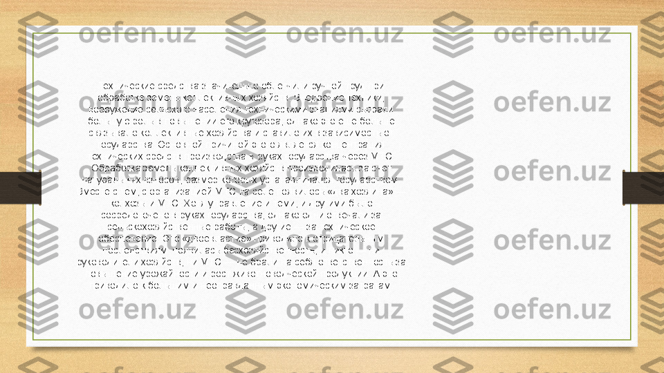 Технические средства значительно облегчили ручной труд при 
обработке земель коллективных хозяйств. Внедрение техники, 
вооружение сельского населения техническими знаниями сыграли 
большую роль в повышении его кругозора, однако это еще больше 
связывало коллективные хозяйства и ставило их в зависимость от 
государства. Основной причиной этого является концентрация 
технических средств производства в руках государства через МТС. 
Обработка земель коллективных хозяйств производилась за счет 
натуральных взносов, размер которых устанавливался государством. 
Вместе с тем, с организацией МТС на селе появилось «два хозяина» — 
колхозы и МТС. Хотя управление и теми, и другими было 
сосредоточено в руках государства, однако одни отвечали за 
сельскохозяйственные работы, а другие — за техническое 
обеспечение. Это «двоевластие» приводило к отрицательным 
последствиям: появилась бесхозяйственность, и никто — ни 
руководители хозяйств, ни МТС — не брали на себя ответственность за 
повышение урожайности и рост животноводческой продукции. А это 
приводило к большим и неоправданным экономическим затратам. 