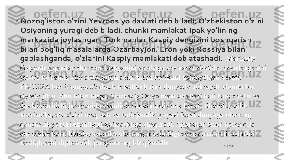 ◦
Qozog‘iston o‘zini Yevroosiyo davlati deb biladi; O'zbekiston o'zini 
Osiyoning yuragi deb biladi, chunki mamlakat Ipak yo'lining 
markazida joylashgan; Turkmanlar Kaspiy dengizini boshqarish 
bilan bog'liq masalalarda Ozarbayjon, Eron yoki Rossiya bilan 
gaplashganda, o'zlarini Kaspiy mamlakati deb atashadi.   Markaziy 
Osiyoning qanday sharqonalashganini va o'ziga xos narsa sifatida tasvirlanganini 
tez-tez ko'ramiz - bu erda hammadan ustun bo'lishni xohlaydigan beshta 
FEGURA bor. Shunga o'xshash misollar butun dunyoda uchraydi, chunki bu 
siyosiy jihat. Shu bilan birga, Markaziy Osiyo mamlakatlari hali ham davlat va 
davlat qurilishi jarayonida ekanligini unutmasligimiz kerak. Shunday qilib, 
menimcha, o'z-o'zini maqtash va xotirjamlik g'oyasi faqat dunyoga ularning 
qanchalik yaxshi ekanligini ko'rsatishga chaqiradi. Agar ular biror narsa qila 
olmasalar ham, bunday ritorika ularning mavjudligi va suveren imtiyozlarini 
tasdiqlovchi diplomatik jarayonning bir qismidir
16.11.2024  