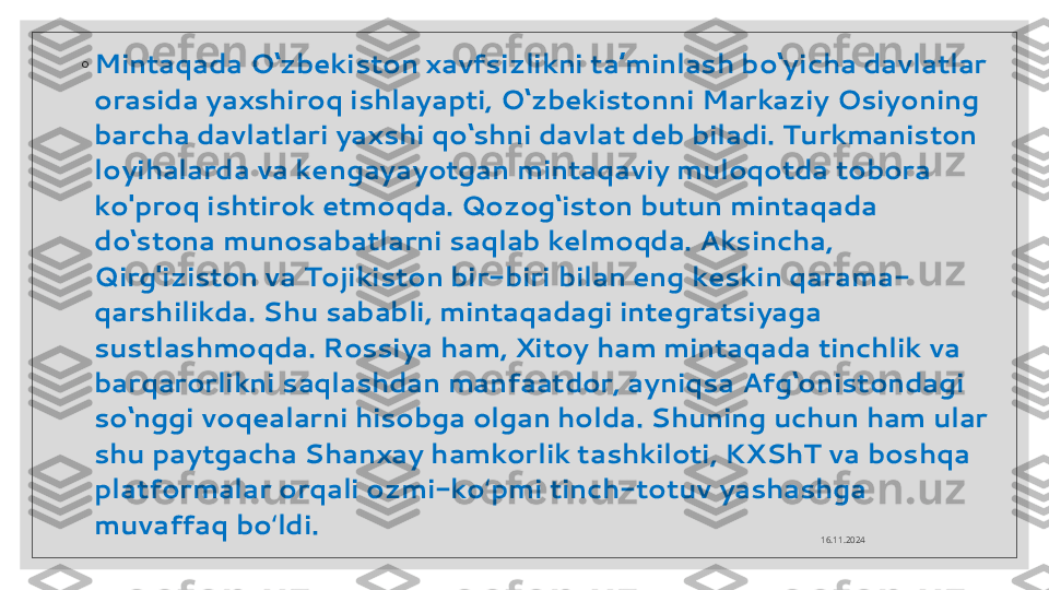 ◦
Mintaqada O‘zbekiston xavfsizlikni ta’minlash bo‘yicha davlatlar 
orasida yaxshiroq ishlayapti, O‘zbekistonni Markaziy Osiyoning 
barcha davlatlari yaxshi qo‘shni davlat deb biladi. Turkmaniston 
loyihalarda va kengayayotgan mintaqaviy muloqotda tobora 
ko'proq ishtirok etmoqda. Qozog‘iston butun mintaqada 
do‘stona munosabatlarni saqlab kelmoqda. Aksincha, 
Qirg'iziston va Tojikiston bir-biri bilan eng keskin qarama-
qarshilikda. Shu sababli, mintaqadagi integratsiyaga 
sustlashmoqda. Rossiya ham, Xitoy ham mintaqada tinchlik va 
barqarorlikni saqlashdan manfaatdor, ayniqsa Afg‘onistondagi 
so‘nggi voqealarni hisobga olgan holda. Shuning uchun ham ular 
shu paytgacha Shanxay hamkorlik tashkiloti, KXShT va boshqa 
platformalar orqali ozmi-ko pmi tinch-totuv yashashga ʻ
muvaffaq bo ldi.	
ʻ
16.11.2024  