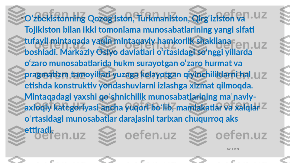 ◦
O‘zbekistonning Qozog‘iston, Turkmaniston, Qirg‘iziston va 
Tojikiston bilan ikki tomonlama munosabatlarining yangi sifati 
tufayli mintaqada yaqin mintaqaviy hamkorlik shakllana 
boshladi.   Markaziy Osiyo davlatlari o‘rtasidagi so‘nggi yillarda 
o‘zaro munosabatlarida hukm surayotgan o‘zaro hurmat va 
pragmatizm tamoyillari yuzaga kelayotgan qiyinchiliklarni hal 
etishda konstruktiv yondashuvlarni izlashga xizmat qilmoqda. 
Mintaqadagi yaxshi qo ʻ shnichilik munosabatlarining ma ʼ naviy-
axloqiy kategoriyasi ancha yuqori bo ʻ lib, mamlakatlar va xalqlar 
o ʻ rtasidagi munosabatlar darajasini tarixan chuqurroq aks 
ettiradi.
16.11.2024  