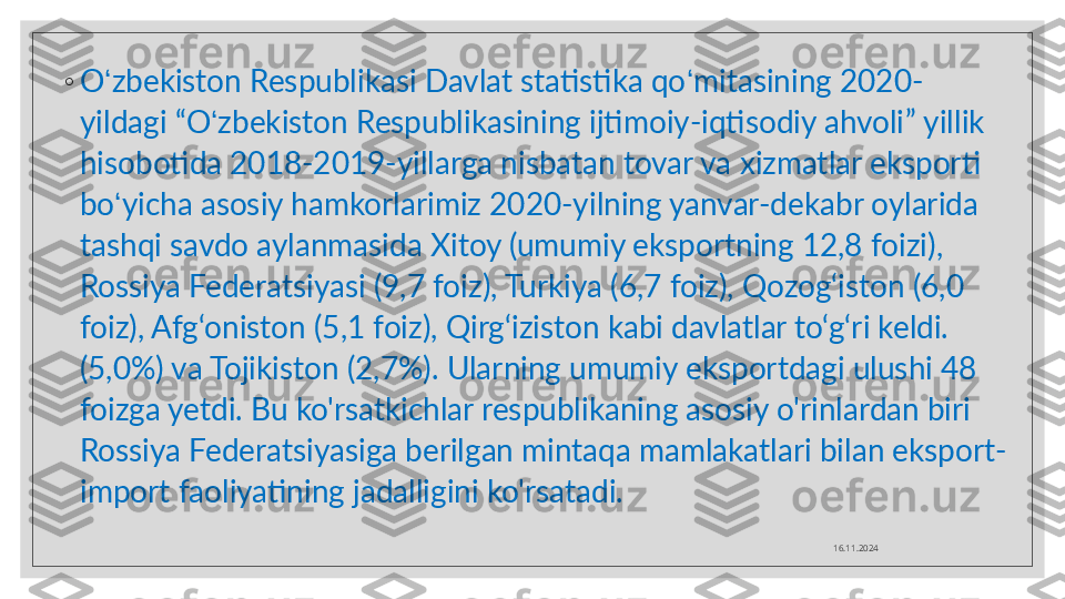 ◦
O ʻ zbekiston Respublikasi Davlat statistika qo ʻ mitasining 2020-
yildagi  “ O ʻ zbekiston Respublikasining ijtimoiy-iqtisodiy ahvoli ”  yillik 
hisobotida 2018-2019-yillarga nisbatan tovar va xizmatlar eksporti 
bo ʻ yicha asosiy hamkorlarimiz 2020-yilning yanvar-dekabr oylarida 
tashqi savdo aylanmasida Xitoy (umumiy eksportning 12,8 foizi), 
Rossiya Federatsiyasi (9,7 foiz), Turkiya (6,7 foiz), Qozog‘iston (6,0 
foiz), Afg‘oniston (5,1 foiz), Qirg‘iziston kabi davlatlar to‘g‘ri keldi. 
(5,0%) va Tojikiston (2,7%). Ularning umumiy eksportdagi ulushi 48 
foizga yetdi. Bu ko'rsatkichlar respublikaning asosiy o'rinlardan biri 
Rossiya Federatsiyasiga berilgan mintaqa mamlakatlari bilan eksport-
import faoliyatining jadalligini ko'rsatadi.
16.11.2024  