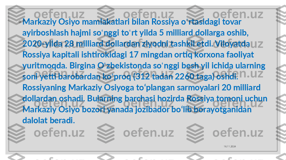 ◦
Markaziy Osiyo mamlakatlari bilan Rossiya o ʻ rtasidagi tovar 
ayirboshlash hajmi so ʻ nggi to ʻ rt yilda 5 milliard dollarga oshib, 
2020-yilda 28 milliard dollardan ziyodni tashkil etdi. Viloyatda 
Rossiya kapitali ishtirokidagi 17 mingdan ortiq korxona faoliyat 
yuritmoqda. Birgina O ʻ zbekistonda so ʻ nggi besh yil ichida ularning 
soni yetti barobardan ko ʻ proq (312 tadan 2260 taga) oshdi. 
Rossiyaning Markaziy Osiyoga to ‘ plangan sarmoyalari 20 milliard 
dollardan oshadi. Bularning barchasi hozirda Rossiya tomoni uchun 
Markaziy Osiyo bozori yanada jozibador bo ‘ lib borayotganidan 
dalolat beradi.
16.11.2024  