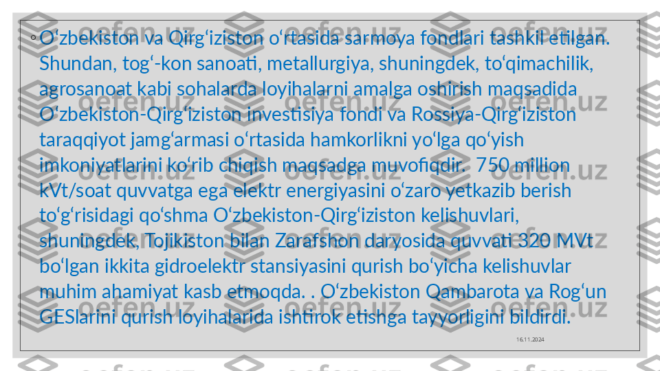 ◦
O‘zbekiston va Qirg‘iziston o‘rtasida sarmoya fondlari tashkil etilgan. 
Shundan, tog‘-kon sanoati, metallurgiya, shuningdek, to‘qimachilik, 
agrosanoat kabi sohalarda loyihalarni amalga oshirish maqsadida 
O‘zbekiston-Qirg‘iziston investisiya fondi va Rossiya-Qirg‘iziston 
taraqqiyot jamg‘armasi o‘rtasida hamkorlikni yo‘lga qo‘yish 
imkoniyatlarini ko‘rib chiqish maqsadga muvofiqdir.  750 million 
kVt/soat quvvatga ega elektr energiyasini o‘zaro yetkazib berish 
to‘g‘risidagi qo‘shma O‘zbekiston-Qirg‘iziston kelishuvlari, 
shuningdek, Tojikiston bilan Zarafshon daryosida quvvati 320 MVt 
bo‘lgan ikkita gidroelektr stansiyasini qurish bo‘yicha kelishuvlar 
muhim ahamiyat kasb etmoqda. . O‘zbekiston Qambarota va Rog‘un 
GESlarini qurish loyihalarida ishtirok etishga tayyorligini bildirdi.
16.11.2024  