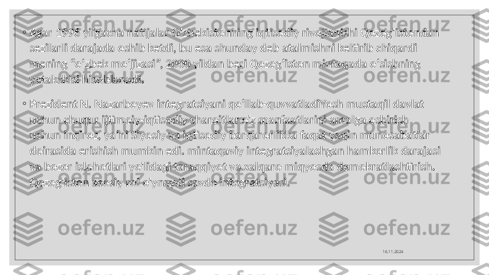 ◦
Agar 1996 yilgacha natijalar O'zbekistonning iqtisodiy rivojlanishi Qozog'istondan 
sezilarli darajada oshib ketdi, bu esa shunday deb atalmishni keltirib chiqardi 
mening “o‘zbek mo‘jizasi”, 2000 yildan beri Qozog‘iston mintaqada o‘sishning 
yetakchisi hisoblanadi.
◦
Prezident N. Nazarboyev integratsiyani qo‘llab-quvvatladiYosh mustaqil davlat 
uchun chuqur ijtimoiy-iqtisodiy sharoitlar o'z manfaatlarini amalga oshirish 
uchun inqiroz, ya’ni Siyosiy va iqtisodiy barqarorlikka faqat yaqin munosabatlar 
doirasida erishish mumkin edi. mintaqaviy integratsiyalashgan hamkorlik darajasi 
va bozor islohotlari yo'lidagi taraqqiyot va xalqaro miqyosda demokratlashtirish. 
Qozog'iston asosiy rol o'ynaydi savdo integratsiyasi. 
16.11.2024  