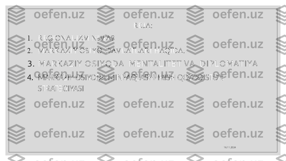 REJA:
1. REGIONALIZM NIMA?
2. MARKAZIY OSIYO  DAVLATLARI HAQIDA.
3. MARKAZIY OSIYODA  MENTALITET VA  DIPLOMATIYA
4. MARKAZIY OSIYODA MINTAQLASHTIRISH QOZOQISTON 
STRATEGIYASI
16.11.2024  