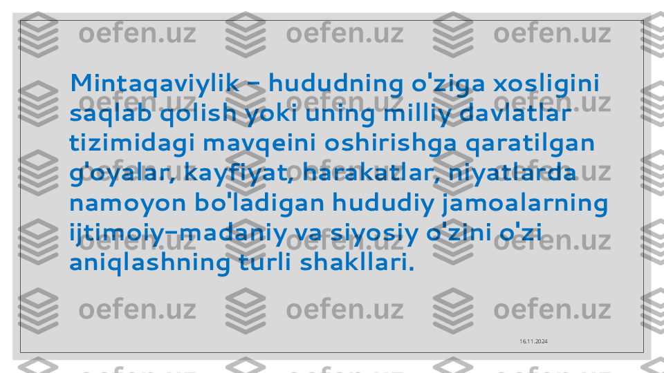 16.11.2024Mintaqaviylik - hududning o'ziga xosligini 
saqlab qolish yoki uning milliy davlatlar 
tizimidagi mavqeini oshirishga qaratilgan 
g'oyalar, kayfiyat, harakatlar, niyatlarda 
namoyon bo'ladigan hududiy jamoalarning 
ijtimoiy-madaniy va siyosiy o'zini o'zi 
aniqlashning turli shakllari.  