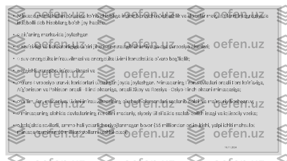 ◦
Mintaqa mamlakatlari o‘rtasida ko‘rib chiqishga imkon beruvchi o‘xshashlik va aloqalar mavjud ularni integratsiyada 
istiqbolli deb hisoblang bo'sh joy haqida: 
◦
•  qit'aning markazida joylashgan
◦
•  xavfsizligi va barqarorligiga ta'siri jihatidan strategik ahamiyatga ega Evroosiyo qismlari;
◦
•  suv-energetika infratuzilmasi va energetika tizimi kontekstida o'zaro bog'liqlik;
◦
•  tegishli transport infratuzilmasi va
◦
•  trans-Evroosiyo tranzit koridorlari tutashgan joyda joylashgan. Mintaqaning Eron davlatlari orqali Fors ko'rfaziga, 
Afg'oniston va Pokiston orqali - Hind okeaniga, orqali Xitoy va Rossiya - Osiyo-Tinch okeani mintaqasiga;
◦
•  ta'lim, fan, madaniyat tizimi infratuzilmasining o'xshash elementlari saqlanib qoldi  va ma'muriy boshqaruv;
◦
•  mintaqaning alohida davlatlarining rus tilini madaniy, siyosiy til sifatida saqlab qolish istagi va iqtisodiy vosita;
◦
•  kelajakda sezilarli, ammo hali yetarlicha rivojlanmagan bozor (56 milliondan ortiq  kishi, yalpi ichki mahsulot 
mintaqa taxminan 60 milliard dollarni tashkil etadi)
16.11.2024  