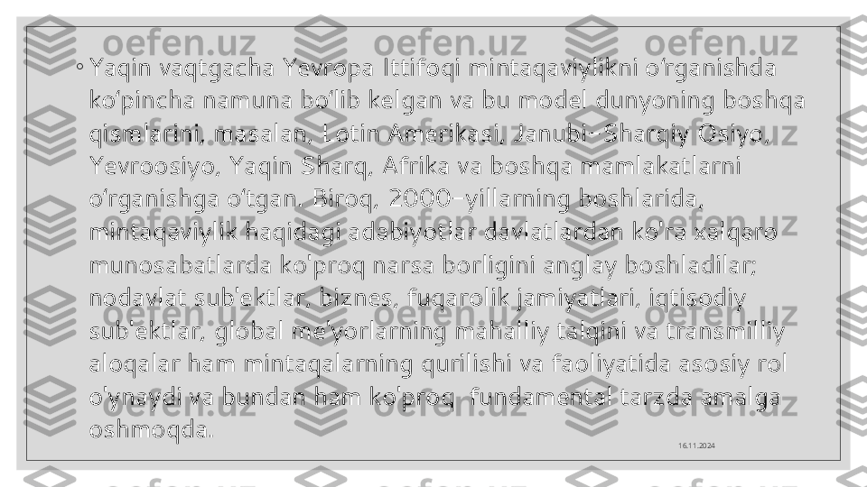 ◦
Yaqin vaqtgacha Yevropa Ittifoqi mintaqaviylikni o rganishda ʻ
ko pincha namuna bo lib kelgan va bu model dunyoning boshqa 	
ʻ ʻ
qismlarini, masalan, Lotin Amerikasi, Janubi-Sharqiy Osiyo, 
Yevroosiyo, Yaqin Sharq, Afrika va boshqa mamlakatlarni 
o rganishga o tgan. Biroq, 2000-yillarning boshlarida, 	
ʻ ʻ
mintaqaviylik haqidagi adabiyotlar davlatlardan ko'ra xalqaro 
munosabatlarda ko'proq narsa borligini anglay boshladilar; 
nodavlat sub'ektlar, biznes, fuqarolik jamiyatlari, iqtisodiy 
sub'ektlar, global me'yorlarning mahalliy talqini va transmilliy 
aloqalar ham mintaqalarning qurilishi va faoliyatida asosiy rol 
o'ynaydi va bundan ham ko'proq  fundamental tarzda amalga 
oshmoqda. 
16.11.2024  