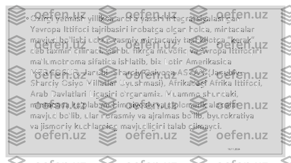 ◦
Oxirgi yetmish yillikda ancha yaxshi integratsiyalashgan 
Yevropa Ittifoqi tajribasini inobatga olgan holda, mintaqalar 
mavjud bo‘lishi uchun rasmiy mintaqaviy tashkilotga “kerak” 
deb taxmin qilinadi. Ushbu fikrga muvofiq va Evropa Ittifoqini 
ma'lumotnoma sifatida ishlatib, biz Lotin Amerikasida 
MERCOSUR, Janubi-Sharqiy Osiyoda ASEAN (Janubiy-
Sharqiy Osiyo Millatlar Uyushmasi), Afrikadagi Afrika Ittifoqi, 
Arab Davlatlari Ligasini o'rganamiz.   Muammo shundaki, 
mintaqada ko'plab muhim siyosiy va diplomatik aloqalar 
mavjud bo'lib, ular norasmiy va ajralmas bo'lib, byurokratiya 
va jismoniy kuchlarning mavjudligini talab qilmaydi.
16.11.2024  