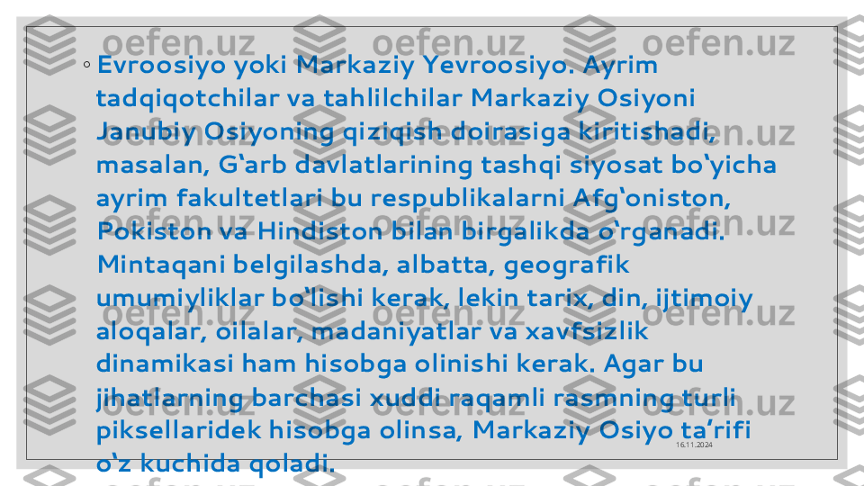 ◦
Evroosiyo yoki Markaziy Yevroosiyo. Ayrim 
tadqiqotchilar va tahlilchilar Markaziy Osiyoni 
Janubiy Osiyoning qiziqish doirasiga kiritishadi, 
masalan, G‘arb davlatlarining tashqi siyosat bo‘yicha 
ayrim fakultetlari bu respublikalarni Afg‘oniston, 
Pokiston va Hindiston bilan birgalikda o‘rganadi. 
Mintaqani belgilashda, albatta, geografik 
umumiyliklar bo‘lishi kerak, lekin tarix, din, ijtimoiy 
aloqalar, oilalar, madaniyatlar va xavfsizlik 
dinamikasi ham hisobga olinishi kerak. Agar bu 
jihatlarning barchasi xuddi raqamli rasmning turli 
piksellaridek hisobga olinsa, Markaziy Osiyo ta’rifi 
o‘z kuchida qoladi.   16.11.2024  