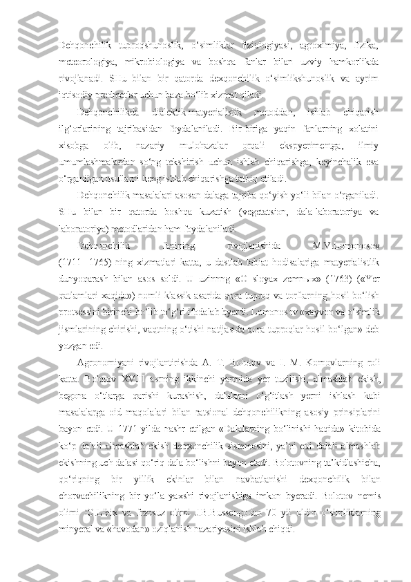 Dehqonchilik   tuproqshunoslik,   o‘simliklar   fiziologiyasi,   agroximiya,   fizika,
meteorologiya,   mikrobiologiya   va   boshqa   fanlar   bilan   uzviy   hamkorlikda
rivojlanadi.   SHu   bilan   bir   qatorda   dexqonchilik   o‘simlikshunoslik   va   ayrim
iqtisodiy predmetlar uchun baza bo‘lib xizmat qiladi.
Dehqonchilikda   dialektik-matyerialistik   metoddan,   ishlab   chiqarish
ilg‘orlarining   tajribasidan   foydalaniladi.   Bir-biriga   yaqin   fanlarning   xolatini
xisobga   olib,   nazariy   mulohazalar   orqali   ekspyerimentga,   ilmiy
umumlashmalardan   so‘ng   tekshirish   uchun   ishlab   chiqarishga,   keyinchalik   esa
o‘rganilgan usullarni keng ishlab chiqarishga tatbiq etiladi.
Dehqonchilik masalalari asosan dalaga tajriba qo‘yish yo‘li bilan o‘rganiladi.
SHu   bilan   bir   qatorda   boshqa   kuzatish   (vegetatsion,   dala-laboratoriya   va
laboratoriya) metodlaridan ham foydalaniladi.
Dehqonchilik   fanining   rivojlanishida   M.V . Lomonosov
(1711   -1765)   ning   xizmatlari   katta,   u   dastlab   tabiat   hodisalariga   matyerialistlik
dunyoqarash   bilan   asos   soldi.   U   uzinnng   «O   sloyax   zemn ы x»   (1763)   («Yer
qatlamlari xaqida») nomli klassik asarida qora tuproq va torflarning hosil bo‘lish
protsessini birinchi bo‘lib to‘g‘ri ifodalab byerdi. Lomonosov «xayvon va o‘simlik
jismlarining chirishi, vaqtning o‘tishi natijasida qora tuproqlar hosil bo‘lgan» deb
yozgan edi.
Agronomiyani   rivojlantirishda   A.   T.   Bolotov   va   I.   M.   Komovlarning   roli
katta.   Bolotov   XVIII   asrning   ikkinchi   yarmida   yer   tuzilishi,   almashlab   ekish,
begona   o‘tlarga   qarishi   kurashish,   dalalarni   o‘g‘itlash   yerni   ishlash   kabi
masalalarga   oid   maqolalari   bilan   ratsional   dehqonchilikning   asosiy   prinsiplarini
bayon   etdi.   U   1771   yilda   nashr   etilgan   «Dalalarning   bo‘linishi   haqida»   kitobida
ko‘p   dalali   almashlab   ekish   deqxonchilik   sistemasini,   ya’ni   etti   dalali   almashlab
ekishning uch dalasi qo‘riq dala bo‘lishni bayon etadi. Bolotovning ta’kidlashicha,
qo‘riqning   bir   yillik   ekinlar   bilan   navbatlanishi   dexqonchilik   bilan
chorvachilikning   bir   yo‘la   yaxshi   rivojlanishiga   imkon   byeradi.   Bolotov   nemis
olimi   IO.Libix   va   fransuz   olimi   J.B.Bussengodan   70   yil   oldin   o‘simliklarning
minyeral va «havodan» oziqlanish nazariyasini ishlab chiqdi. 