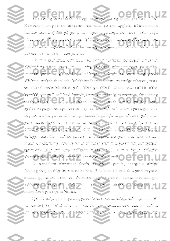 Bolotovning   zamondoshi,   ko‘zga   ko‘ringan   rus   agronomi   professor   I.   M.
Komovning   ilmiy   ishlari   dehqonchilikda   katta   qiziqish   uyg‘otdi.   «Dehqonchilik
haqida»   asarida   (1788   y.)   yerga   dam   byerib,   partovga   ekin   ekish   sistemasiga
mtlaqo qarshi chiqib, o‘t ekishni va o‘g‘itlash zarurligini ta’kidlaydi hamda chorva
mollari   uchun   bryukva,   kartoshka,   tuproq   unumdorligini   oshirish   uchun   esa
dukkakli ekinlar ekishni tavsiya qiladi.
Komov   asarlarida,   ko‘p   dalali   va   ekinlar   navbatlab   ekiladigan   almashlab
ekishni joriy etishni tavsiya qiladi. Uning yozishicha «dehqonning asosiy vazifasi
unumsiz   yerlarni   o‘g‘itlashdan,   o‘g‘itlangandan   keyin   esa   tuproqning   yaxshi
sifatlarini saqlash choralarini ko‘rishdan iborat. Birinchi maqsadga sabzavot, paxta
va   o‘tlarni   navbatlab   ekish   yo‘li   bilan   yerishiladi.   Ularni   shu   taxlidda   ekish
kyerakki, yer mo‘l-ko‘l hosil byersin, ammo unumdorligi pasaymasin, dehqonning
asosiy   mahorati   -   turli   o‘simliklarni   navbatlab   ekish   tartibini   yerning   kuchi
kyo‘qolmaydigan   va   ayni   vaqtda   iloji   boricha   mo‘l-ko‘l   unum   byeradigan   qilib
belgilashdir. Bunga navbat bilan goh sabzavot, goh g‘alla, goh o‘t ekish yo‘li bilan
yerishiladi». Dexkonchilikning bundan keyingi rivojlanishi qishloq xo‘jalik ishlab
chiqarishini   intensivlash-tirishga   bog‘liq   deb   tushundi.   U   dehqonchilikda   shablon
va tayyor retseptlarni qo‘llashga qarshi chiqib, avval ekspyerimental tekshirishdan
o‘tgan konkret tabiiy-iqtisodiy ishlab chiqarish sharoitida yaxshi natijalar byergan
agrotexnik   uslublarni   keng   qo‘llashni   tavsiya   etadi.   Komov   ishlab   chikarish
sharoitida dala tajriba ishlarini rivojlantirishga da’vat etadi.
D.I.Mendeleev   elementlar   davriy   sistemasini   yaratib,   anorganik   ximiya
fanining rivojlanishiga katta xissa ko‘shdi. SHu bilan bir qatorda u yerni haydash
chuqurligi,   daraxt   ekish   va   o‘simliklarning   oziqlanishi   hamda   hosildorligini
oshirishda   minyeral   o‘g‘itlarni   qo‘llashni   tekshirib,   dehqonchilikni
intensifikatsiyalashga da’vat etdi.
Qishloq xo‘jaligi, minyeralogiya va fizika soxasida ko‘zga ko‘ringan olim M.
G. Pavlov  (1793-1840)  dehqonchilikda  ekinlarni   navbatlab  ekish  tarafdori  bo‘lib,
uni   keng   tashviqot   qildi.   Uning   besh   tomli   «Qishloq   xo‘jalik   kursi»   kitobi   uzoq 