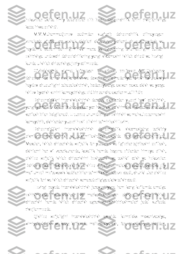 hokazolar   ustida   ilmiy   tadqiqotlar   olib   borib,   dehqonchilik   fanini   rivojlanishiga
katta hissa qo‘shdi.
M.V.Muhammadjonov   qadimdan   sug‘orib   dehqonchilik   qilinayotgan
zonalarda   g‘o‘za,   em-xashak   ekinlari   ekiladigan   yerlarni   chuqur   haydash   va
haydalma   qatlam   qalinligini   ikki   marta   va   tuproqning   unumdorligini   tubdan
oshirishga undovchi  dehqoichilikning yangi  sistemasini  ishlab chiqdi  va  hozirgi
kunda u ishlab chiqarishga joriy etilmoqda.
O‘zbekistonda   xizmat   ko‘rsatgan   fan   arbobi,   professor   A.Q.Qashqarov
dehqonchilik   fanini   rivojlantirish   va   dexqonchilik   madaniyatini   oshirish,   asosiy
haydov chuqurligini  tabaqalashtirish,  bedapoyalarga asosan paxta ekish va yerga
ishlov byerish sonini kamaytirishga oid bir qancha asarlar muallifidir.
Dehqonchilikni   intensivlashtirish   darajasi   ekinlardan   yuqori   hosil   etishtirish,
yangi yerlar o‘zlashtirilib har gektar yer hisobiga qo‘shimcha mexnat va mablag‘
sarflash bilan belgilanadi. U tuproq unumdorligini oshirishi va mahsulot tannarxini
kamaytirib, ekinlardan yuqori hosil olishni ta’minlashi lozim.
Dehqonchilikni   intensivlashtirish   dehqonchilik   sistemasining   tarkibiy
qismlarini   rivojlantirish   va   takomillashtirish   asosida   ham   amalga   oshiriladi.
Masalan,  ishlab chiqarishda  xo‘jalik fan yutuqlari va ilg‘orlar tajribasini  qo‘llash,
ekinlarni   har   xil   zararkunanda,   kasallik   hamda   begona   o‘tlardan   himoya   qilish,
qishloq   xo‘jalik   ishlab   chiqarishini   boshqarish   va   tashkil   etish   va   hokazolar.
Dehkonchilikni intensivlashtirish qishloq xo‘jaligini malakali kadrlar, ayniqsa oliy
ma’lumotli mo‘taxassis kadrlar bilan ta’minlashni taqozo etadi, chunki ular qishloq
xo‘jalik fani va ishlab chiqarish samaradorligiga aktiv ta’sir etadi.
Hozirgi   paytda   intensivlashtirish   jarayoni   yana   ham   keng   ko‘lamda   amalga
oshirilmoqda.   Ixtisoslashgan   va   markazlashtirilgan   qishloq   xo‘jaligi   ishlab
chiqarishi   hamda   ishlab   chiqarish   agrar   sanoati   birlashmalari   jadal   sur’atda
rivojlanmoqda.
Qishloq   xo‘jaligini   intensivlashtirish   asosida-   kompleks   mexanizatsiya,
ximiyalashtirish   va   keng   ko‘lamda   melioratsiyalash,   fan,   texnika   yutuqlaridan, 