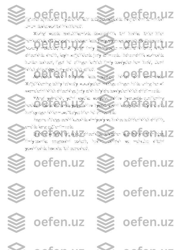 ilg‘orlar  tajribasidan   foydalanish   kabi  tadbirlar  natijasida   rivojlanishni   ta’minlash
umum-davlat vazifasi hisoblanadi.
Xozirgi   vaqtda   respublikamizda   dexqonchilik   fani   boshka   fanlar   bilan
hamkorlikda shu kungacha tuplangan katta ilmiy myerosga tayanib rivojlanmoqda.
Nazariy   masalalar,   har   xil   yangi   ilmiy   problemalar   moxirona   ishlanib,   ishlab
chiqarishda   sinalib,   keyin   xo‘jaliklarda   joriy   etilmoqda.   Dehqonchilik   xazinasida
bundan   tashqari,   ilgari   hal   qilingan   ko‘plab   ilmiy   tavsiyalar   ham   borki,   ularni
ishlab chiqarishga joriy etish talab etiladi.
Almashlab   ekish   bo‘yicha   katta   tadqiqot   ishlari   olib   borilmokda.
Xo‘jaliklarning   tabiiy-iqtisodiy   xususiyatlari   hisobga   olingan   holda   uning   har   xil
sxemalarini ishlab chiqarishga joriy etish bo‘yicha tavsiyalar ishlab chiqilmoqda.  
YAngi   yo‘nalish,   ya’ni   seyalka   va   yerga   ishlov   byeruvchi   qurollarning
harakatini   tezlatish   hamda   yerga   ishlov   byerish   sonini   kamaytirish   bo‘yicha   olib
borilayotgan ishlar muvaffaqiyat bilan hal qilinmoqda.
Begona o‘tlarga qarshi kurashda ximiyaviy va boshqa tadbirlar ishlab chiqilib,
amalda keng qo‘llanilmoqda.
Qishloq   xo‘jalik   fani   ishlab   chiqarishda   ta’sirchan   kuch   bulishi   bilan   birga
ilmiy-texnika   progressini   tezlatib,   hosilni   oshirish   va   mahsulot   sifatini
yaxshilashda bevosita faol qatnashadi. 