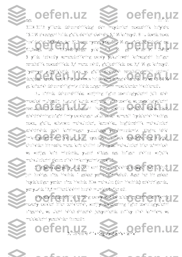 ega   bo‘ldi.
2008-2013   yillarda   dehqonchilikdagi   ekin   maydonlari   paxtachilik   bo‘yicha
15.0 % qisqargani holda g‘alla ekinlari aksincha 5,1 % ko‘paydi. SHu davrda paxta
hosildorligi 28,8ss/ga.dan 31,3ssent-nyerga yoki 10,9 % ga, g‘alla hosildorligi esa
60,2ss/ga   dan   63.5ssentyerga   yoki   3.3   %   ga   ko‘tarildi.   Oxirgi
5   yilda   iqtisodiy   samaradorlikning   asosiy   yakunlovchi   ko‘rsatgichi   bo‘lgan
rentabellik   paxtachilikda   2,4   marta   oshdi,   g‘allachilikda   esa   3,4   %   ga   ko‘paydi.
Fyermyer   xo‘jaliklarida   paxta   va   g‘alla   etishtirish   rentabelligi   hali   optimal
darajadan ancha past  bo‘lib, uni mos holda kamida tegishlicha 30-35 va 45-50 %
ga ko‘tarish dehqonchiligimiz oldida turgan muhim masalalardan hisoblanadi .
Bu   o‘rinda   dehqonchilikka   xorijning   ilg‘or   texnologiyalarini   jalb   etish
masalasi   muhimdir.   Bugungi   kunda   xorijning   ilg‘or   texnika   va   texnologiyalarini
respublika   hududiga   kirib   kelishi   hamda   qishloq   xo‘jalik   mahsulotlari
etishtirishning to‘g‘ri ilmiy asoslangan uslublaridan samarali foydalanish hisobiga
paxta,   g‘alla,   sabzovot   mahsulotlari,   kartoshka,   bog‘dorchilik   mahsulotlari
etishtirishda   misli   ko‘rilmagan   yutuqlarga   yerishmoqdamiz.   Birgina   ichki
imkoniyatlarimizni   hisobga   olib   aytadigan   bo‘lsak   respublikaning   hozirgi
aholisidan  bir   necha  marta  ko‘p  aholini   oziq-ovqat  mahsulotlari  bilan  ta’minlash
va   xorijga   ko‘p   miqdorda,   yuqori   sifatga   ega   bo‘lgan   qishloq   xo‘jalik
mahsulotlarini ekport qilish imkoniyatimiz mavjud.
Hozirgi vaqtda yer yuzida aholi soni 7 milliard kishidan oshgan bo‘lib, aholi
jon   boshiga   o‘rta   hisobda   1   gektar   yer   to‘g‘ri   keladi.   Agar   har   bir   gektar
haydaladigan   yerdan   o‘rta   hisobda   30ss   mahsulot   (don   hisobida)   etishtirilganda,
yer yuzida 13,6 milliard kishini boqish mumkin bo‘lar edi.
Umumiy   dehqonchilik   fanining   asosiy   vazifasi-talabalarni   dehqonchilikning
nazariy   asoslari   bilan   tanishtirish,   xorijiy   davlatlarinng   ilg‘or   texnologiyalarini
o‘rganish,   va   ularni   ishlab-chiqarish   jarayonlarida   qo‘llay   olish   ko‘nikma   va
malakalarini yaratishdan iboratdir.
2. Dehqonchilikning rivojlanish tarixi 