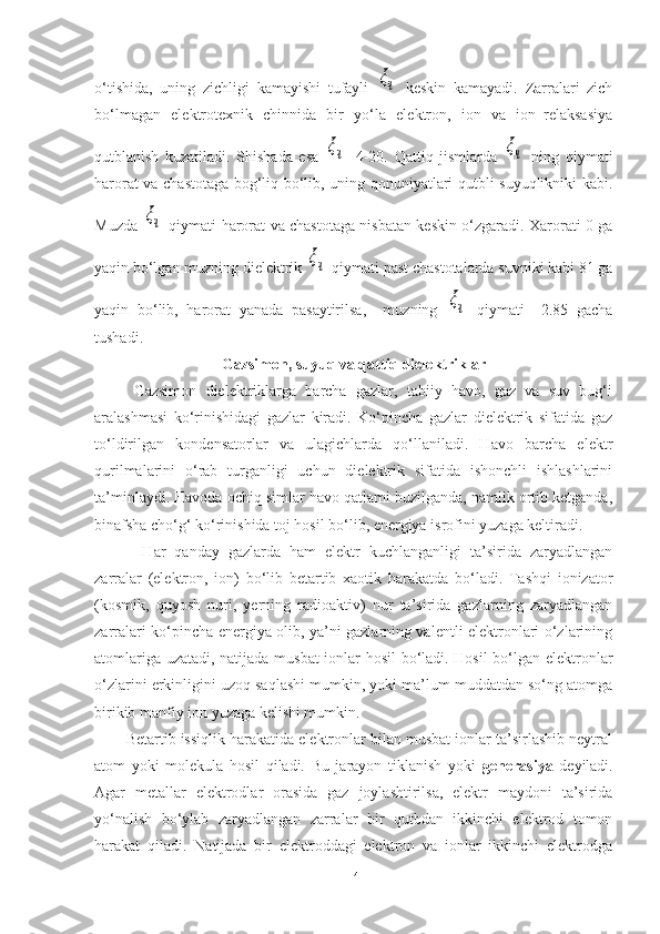 o‘tishida,   uning   zichligi   kamayishi   tufayli  ξч   keskin   kamayadi.   Zarralari   zich
bo‘lmagan   elektrotexnik   chinnida   bir   yo‘la   elektron,   ion   va   ion–relaksasiya
qutblanish   kuzatiladi.   Shishada   esa  	
ξч =4-20.   Qattiq   jismlarda  	ξч   ning   qiymati
harorat va chastotaga bog‘liq bo‘lib, uning qonuniyatlari qutbli suyuqlikniki kabi.
Muzda  	
ξч   qiymati harorat va chastotaga nisbatan keskin o‘zgaradi. Xarorati 0 ga
yaqin bo‘lgan muzning dielektrik 	
ξч  qiymati past chastotalarda suvniki kabi 81 ga
yaqin   bo‘lib,   harorat   yanada   pasaytirilsa,     muzning  	
ξч   qiymati     2.85   gacha
tushadi.
Gazsimon,  suyuq va qattiq dielektriklar
Gazsimon   dielektriklarga   barcha   gazlar,   tabiiy   havo,   gaz   va   suv   bug‘i
aralashmasi   ko‘rinishidagi   gazlar   kiradi.   Ko‘pincha   gazlar   dielektrik   sifatida   gaz
to‘ldirilgan   kondensatorlar   va   ulagichlarda   qo‘llaniladi.   Havo   barcha   elektr
qurilmalarini   o‘rab   turganligi   uchun   dielektrik   sifatida   ishonchli   ishlashlarini
ta’minlaydi. Havoda ochiq simlar havo qatlami buzilganda, namlik ortib ketganda,
binafsha cho‘g‘ ko‘rinishida toj hosil bo‘lib, energiya isrofini yuzaga keltiradi.
  Har   qanday   gazlarda   ham   elektr   kuchlanganligi   ta’sirida   zaryadlangan
zarralar   (elektron,   ion)   bo‘lib   betartib   xaotik   harakatda   bo‘ladi.   Tashqi   ionizator
(kosmik,   quyosh   nuri,   yerning   radioaktiv)   nur   ta’sirida   gazlarning   zaryadlangan
zarralari ko‘pincha energiya olib, ya’ni gazlarning valentli elektronlari o‘zlarining
atomlariga uzatadi, natijada musbat  ionlar hosil  bo‘ladi. Hosil  bo‘lgan elektronlar
o‘zlarini erkinligini uzoq saqlashi mumkin, yoki ma’lum muddatdan so‘ng atomga
birikib manfiy ion yuzaga kelishi mumkin.
Betartib issiqlik harakatida elektronlar bilan musbat ionlar ta’sirlashib neytral
atom   yoki   molekula   hosil   qiladi.   Bu   jarayon   tiklanish   yoki   generasiya   deyiladi.
Agar   metallar   elektrodlar   orasida   gaz   joylashtirilsa,   elektr   maydoni   ta’sirida
yo‘nalish   bo‘ylab   zaryadlangan   zarralar   bir   qutbdan   ikkinchi   elektrod   tomon
harakat   qiladi.   Natijada   bir   elektroddagi   elektron   va   ionlar   ikkinchi   elektrodga
14 