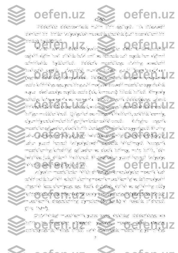 Kirish 
Dielektriklar   elektrotexnikada   muhim   o‘rin   egallaydi.   Tok   o‘tkazuvchi
qismlarni bir - biridan izolyasiyalash maqsadida ajratishda (turli potensiallarni bir-
biridan) foydalaniladi.
Bundan   tashqari   elektr   izolyasion   materiallar   elektr   kondensatorlarida
tegishli   sig‘im   hosil   qilishda   ba’zi   omil   va   haroratda   turli   paytda   ham   sig‘imni
ta’minlashda   foydalaniladi.   Dielektrik   materiallarga   o‘zining   xossalarini
boshqarish   asosida     o‘zgartirish   mumkin   bo‘lgan   guruhi   faol   dielektriklar
(segneto   elektriklar)   deb   yuritiladi.   Dielektrik   materiallar   gazsimon,   suyuq   va
qattiq ko‘rinishga ega, yana bir guruhi mavjudki qotuvchi materiallar tayyorlashda
suyuq     ekspluatasiya   paytida   qattiq   (lak,   kompaund)   holatda   bo‘ladi.   Kimyoviy
tabiatiga   ko‘ra   organik   va   noorganik     bo‘ladi.Organik   dielektriklarga   uglerod
birikmalari tarkibida asosan  kislorod, vodorod, azot, galogen va boshqa elementlar
bo‘lgan moddalar kiradi.   Qolganlari esa noorganik hisoblanib, tarkibida kremniy,
alyuminiy aralashmalari bo‘lgan jismlardan tashkil topadi. Ko‘pgina   organik
materiallar egiluvchan, elastik bo‘lib ulardan tolali plenkalar tayyorlanadi. Shuning
uchun   ular   keng   qo‘llaniladi,   lekin   issiqlikka   chidamligi   juda   kichik   bo‘lganligi
uchun   yuqori   haroratli   izolyasiyalovchi   qismlarda   ishlatilmaydi.   Noorganik
materiallarning   ko‘pchiligi   egiluvchan   va   elastik   bo‘lmay,   mo‘rt   bo‘lib,   lekin
issiqlikka   juda   chidamli   hisoblanadi.   Shuning   uchun   yuqori   haroratli   izolyasiya
ishlarida ulardan keng foydalaniladi.
Izolyasion   materiallardan   ishlab   chikarilgan   konstruksiyalar   mexanik   kuch
ta’siri ostida buzilishi  sababli ularning mexanik mustahkamligi va deformasiyasini
o‘rganish   katta   ahamiyatga   ega.   Statik   cho‘zilish,   siqilish   va   egilishning   oddiy
ko‘rinishlari   amaliy   mexanikaning   asosiy   qonuniyatlariga   bo‘ysunadi   va   bundagi
mustahkamlik   chegaralarining   qiymatlari   ( 
4 ,   
s ,   
e )   si   Paskalda   o‘lchanadi.
(1Pa=1N/m 2
).
Cho‘zilishdagi   mustahkamlik   yupqa   tasma   shaklidagi   dielektriklarga   xos
bo‘lib,   bu   materiallar   o‘tkazgich   yuzasiga,   masalan,   kabel   o‘zagiga
qoplanayotganda   hisobga   olinadi.   Uzish   mashinasida   materialning   yemirilishga
3 