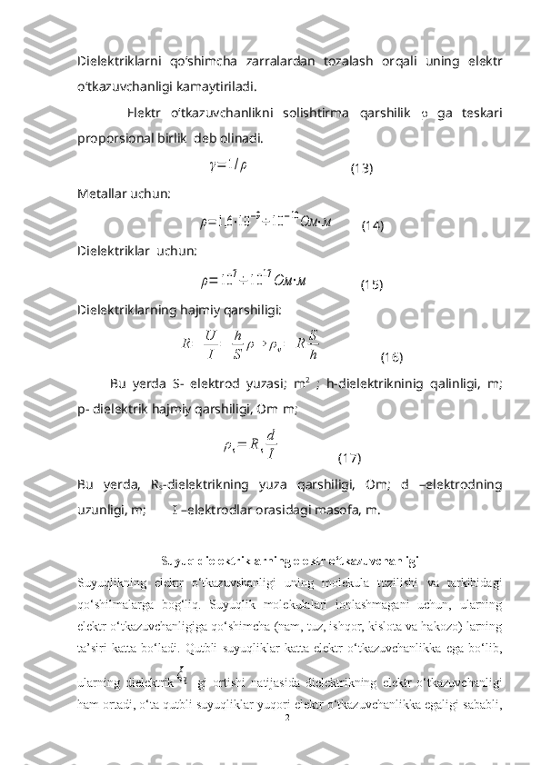 Dielektriklarni   q o‘shimcha   zarralardan   tozalash   or q ali   uning   elektr
o‘tkazuvchanligi kamaytiriladi.
          Elektr   o‘tkazuvchanlikni   solishtirma   q arshilik      ga   teskari
proporsional birlik  deb olinadi.γ=	1/ρ
                              (13)
Metallar uchun:	
ρ=	1,6	⋅10	−9÷	10	−10	Ом	⋅м
        (14)
Dielektriklar  uchun:	
ρ=	10	7÷	10	17	Ом	⋅м
               (15)
Dielektriklarning  h ajmiy  q arshiligi:	
R	=	U
I	
=	h
S	
ρ⇒	ρv=	R	S
h
                 (16)
          Bu   yerda   S-   elektrod   yuzasi;   m 2
  ;   h-dielektrikninig   q alinligi,   m;
p- dielektrik  h ajmiy  q arshiligi, Om m;	
∙	
ρs=	R	s
d
I
                 (17)
Bu   yerda,   R
s -dielektrikning   yuza   q arshiligi,   Om;   d   –elektrodning
uzunligi, m;        I –elektrodlar orasidagi masofa, m.
Suyuq dielektriklarning elektr o‘tkazuvchanligi
Suyuqlikning   elektr   o‘tkazuvshanligi   uning   molekula   tuzilishi   va   tarkibidagi
qo‘shilmalarga   bog‘liq.   Suyuqlik   molekulalari   ionlashmagani   uchun,   ularning
elektr o‘tkazuvchanligiga qo‘shimcha (nam, tuz, ishqor, kislota va hakozo) larning
ta’siri   katta   bo‘ladi.   Qutbli   suyuqliklar   katta   elektr   o‘tkazuvchanlikka   ega   bo‘lib,
ularning   dielektrik	
ξч   gi   ortishi   natijasida   dielektrikning   elektr   o‘tkazuvchanligi
ham ortadi, o‘ta qutbli suyuqliklar yuqori elektr o‘tkazuvchanlikka egaligi sababli,
21 