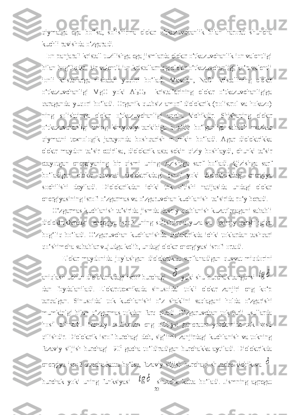 qiymatga   ega   bo‘lsa,   solishirma   elektr   o‘tkazuvchanlik   bilan   harorat   shuncha
kuchli ravishda o‘zgaradi.
  Ion panjarali kristall tuzilishga ega jismlarda elektr o‘tkazuvchanlik ion valentligi
bilan bog‘liqdir. Bir valentli ion kristallarning elektr o‘tkazuvchanligi ko‘p valentli
ionli   kristallarga   nisbatan   yuqori   bo‘ladi.   Masalan,   NaCl   kristallining   elektr
o‘tkazuvchanligi   MgO   yoki   Al
2 O
3     kristallarining   elektr   o‘tkazuvchanligiga
qaraganda   yuqori   bo‘ladi.   Organik   qutbsiz   amorf   dielektrik   (polistrol   va   hokazo)
ning   solishtirma   elektr   o‘tkazuvchanligi   ancha   kichikdir.   Shishaning   elektr
o‘tkazuvchanligi   uning   kimyoviy   tarkibiga   bog‘liq   bo‘lganligi   sababli   mazkur
qiymatni   texnologik   jarayonda   boshqarish   mumkin   bo‘ladi.   Agar   dielektrikka
elektr   maydon   ta’sir   ettirilsa,   dielektrik   asta-sekin   qiziy   boshlaydi,   chunki   ta’sir
etayotgan   energiyaning   bir   qismi   uning   qizishiga   sarf   bo‘ladi.   Qizishga   sarf
bo‘ladigan   elektr   quvvati   dielektrikdagi   isrof   yoki   dielektrikdagi   energiya
sochilishi   deyiladi.   Dielektrikdan   ichki   tok   o‘tishi   natijasida   undagi   elektr
energiyasining isrofi o‘zgarmas va o‘zgaruvchan kuchlanish  ta’sirida ro‘y beradi. 
      O‘zgarmas kuchlanish ta’sirida jismda davriy qutblanish kuzatilmagani sababli
dielektriklardagi     energiya   isrofi   uning   solishtirma   yuza   va     hajmiy   qarshiligiga
bog‘liq   bo‘ladi.   O‘zgaruvchan   kuchlanishda   dielektrikda   ichki   toklardan   tashqari
qo‘shimcha sabablar vujudga kelib, undagi elektr energiyasi isrofi ortadi.
  Elektr   maydonida   joylashgan   dielektrikda   sarflanadigan   quvvat   miqdorini
aniqlash uchun dielektrikdagi isrof burchagi   δ yoki shu burchak tangensi  	tg	δ
dan   foydalaniladi.   Elektrotexnikada   sinusoidal   tokli   elektr   zanjiri   eng   ko‘p
tarqalgan.   Sinusoidal   tok   kuchlanishi   o‘z   shaklini   saqlagani   holda   o‘zgarishi
mumkinlgi   bilan   o‘zgarmas   tokdan   farq   qiladi.   O‘zgaruvchan   tok   turli   usullarda
hosil   qilinadi.   Bunday   usullardan   eng   oddiysi   generator   yordamida   tok   hosil
qilishdir.   Dielektrik   isrof   burchagi   deb,   sig‘imli   zanjirdagi   kuchlanish   va   tokning
fazaviy   siljish   burchagi     90 0
  gacha   to‘ldiradigan   burchakka   aytiladi.   Dielektrikda
energiya isrofi qancha katta bo‘lsa, fazaviy siljish burchagi shuncha kichik va  
δ
burchak   yoki   uning   funksiyasi    	
tg	δ   shuncha   katta   bo‘ladi.   Jismning   agregat
23 