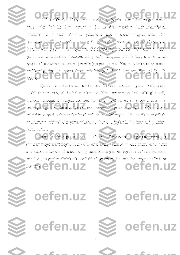 Dielektriklardan   o’tayotgan   tok   zichligi   (uncha   kuchli   bo’lmagan   elektr
maydonlar   holida)   Om   qonuni   j= ζ E   asosida   maydon   kuchlanganligiga
proporsional   bo’ladi.   Ammo,   yetarlicha   kuchli   elektr   maydonlarda   Om
qonunidan chetlanish, ya‘ni tokning Ye   ga   bog’liq ravishda juda tez o’sishi yuz
beradi. Mu-   ayyan  E=E
δ   maydonda dielektrikning elektr teshilishi sodir bo’ladi,
ya‘ni   bunda   dielektrik   o’tkazuvchanligi   ko’p   darajada   ortib   ketadi,   chunki   unda
yuqori o’tkazuvchanlikli   kanal   (kanallar)   paydo   bo’ladi.   Ye
δ   ni   dielektrikning   elektr
mahkamligi   deyiladi.   Kvars   shisha   misolida   ρ =10 1b
-10 18
  Om   sm,   Ye
δ =   (2-3).   10 5
V/sm.
Qattiq   dielektriklarda   elektr   teshilishdan   tashqari   yana   issiqliqdan
teshilish ham mavjud. Bu holda tok ortishi bilan temperatura joul issikligi ortadi,
bu   esa   harakatchan   zaryad   tashuvchilar   soni   ortishiga   va   solishtirma   qarshilik
kamayishiga   olib   keladi.   Elektr   teshilishdan   maydon   kuchayishi   bilan   uning
ta‘sirida   zaryad   tashuvchilar   hosil   bo’lishi   tez   ko’payadi.   Dielektrikda   teshilish
muqarrar   nobirjinsliklar  yordamlashadi,  chunki   u  joylarda  Ye   boshqa  joylardan
katta   bo’ladi.
Dielektrik   teshilganda   hosil   bo’lgan   o’tkazuvchan   ingichka   kanallarni
shnurlar (naychalar) deyiladi, tok shu kanallardan katta zichlikda oqadi, kanal hatto
erib ketishi mumkin. Dielektrikning teshilishi qaytar va qaytmas bo’lishi mumkin:
teshilish   jarayonida   dielektrik   tuzilishi   o’zgarmasa,   bu   teshilish   qaytar   bo’ladi   va
aksincha.
31 