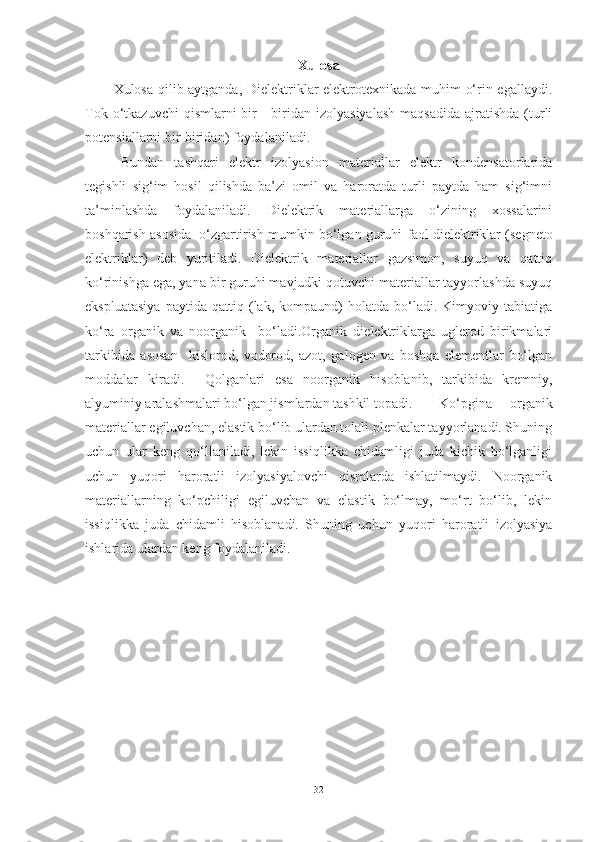 Xulosa
Xulosa qilib aytganda, Dielektriklar elektrotexnikada muhim o‘rin egallaydi.
Tok  o‘tkazuvchi  qismlarni   bir   -  biridan  izolyasiyalash   maqsadida  ajratishda  (turli
potensiallarni bir-biridan) foydalaniladi.
Bundan   tashqari   elektr   izolyasion   materiallar   elektr   kondensatorlarida
tegishli   sig‘im   hosil   qilishda   ba’zi   omil   va   haroratda   turli   paytda   ham   sig‘imni
ta’minlashda   foydalaniladi.   Dielektrik   materiallarga   o‘zining   xossalarini
boshqarish asosida  o‘zgartirish mumkin bo‘lgan guruhi  faol dielektriklar  (segneto
elektriklar)   deb   yuritiladi.   Dielektrik   materiallar   gazsimon,   suyuq   va   qattiq
ko‘rinishga ega, yana bir guruhi mavjudki qotuvchi materiallar tayyorlashda suyuq
ekspluatasiya   paytida   qattiq   (lak,   kompaund)   holatda   bo‘ladi.   Kimyoviy   tabiatiga
ko‘ra   organik   va   noorganik     bo‘ladi.Organik   dielektriklarga   uglerod   birikmalari
tarkibida   asosan     kislorod,   vodorod,   azot,   galogen   va   boshqa   elementlar   bo‘lgan
moddalar   kiradi.     Qolganlari   esa   noorganik   hisoblanib,   tarkibida   kremniy,
alyuminiy aralashmalari bo‘lgan jismlardan tashkil topadi. Ko‘pgina   organik
materiallar egiluvchan, elastik bo‘lib ulardan tolali plenkalar tayyorlanadi. Shuning
uchun   ular   keng   qo‘llaniladi,   lekin   issiqlikka   chidamligi   juda   kichik   bo‘lganligi
uchun   yuqori   haroratli   izolyasiyalovchi   qismlarda   ishlatilmaydi.   Noorganik
materiallarning   ko‘pchiligi   egiluvchan   va   elastik   bo‘lmay,   mo‘rt   bo‘lib,   lekin
issiqlikka   juda   chidamli   hisoblanadi.   Shuning   uchun   yuqori   haroratli   izolyasiya
ishlarida ulardan keng foydalaniladi.
32 