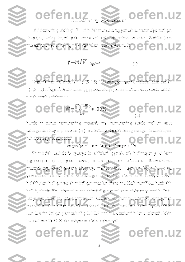 Dielektrikning  fizik  xossalari
Dielektrikning  zichligi  γ   ni bilish mahsulot tayyorlashda materialga bo‘lgan
ehtiyojni,   uning   hajmi   yoki   massasini   aniqlash   uchun   zarurdir.   Zichlik   jism
massasi m ning, uning hajmi V ga nisbati orqali aniqlanadi:	
γ=	m	/V
 kg/m 3
                              (1)
Organik   materiallarda  	
γ =   (0,5-1,5)   10 3
kg/m 3
,   anorganik   materiallarda   esa	γ
=(2,5-1,5)10 3
kg/m 3
. Materialning gigroskopikligi jismni ma’lum vaqt suvda ushlab
turish orqali aniqlanadi:	
W	=	
m	1−	m	2	
m	1	
∗	100	%
                        (2)
bunda   m
1 -quruq   namunaning   massasi,   m
2 -   namunaning   suvda   ma’lum   vaqt
ushlagandan keyingi massasi (gr). Bu kattalik dielektrikning namga chidamliligini
baholashda yordam beradi.
Izolyasiyani  namlikdan  himoya  qilish
Shimdirish   usulida   izolyasiya   bo‘shliqlari   gigroskopik   bo‘lmagan   yoki   kam
gigroskopik   qattiq   yoki   suyuq   dieliktrik   bilan   to‘latiladi.   Shimdirilgan
materiallarga   avvaliga   nam   singmay,   ma’lum   vaqt   o‘tgandan   keyin   bu   xossa
yomonlasha   boradi.   Ba’zi   shimdirilgan   materiallar   o‘ziga   nam   olmaydi.   Havo
bo‘shliqlari   bo‘lgan   va   shimdirilgan   matolar   qisqa   muddatli   namlikka   bardoshli
bo‘lib, ularda Ye
T    qiymati quruq shimdirilgan metallarga nisbatan yuqori bo‘ladi.
Izolyasiya   tavsifini   o‘zgartirmasdan   saqlash   va   namlik   ta’sirini   kamaytirish
maqsadida   shimdirish   usulidan   tashqari,   laklash     usulidan   ham   foydalaniladi.
Bunda shimdirilgan jism qalinligi 0,1-0,2 mm li lak qatlami bilan qoplanadi, lekin
bu usul namlik 80 % dan oshganda o‘zini oqlamaydi.
5 