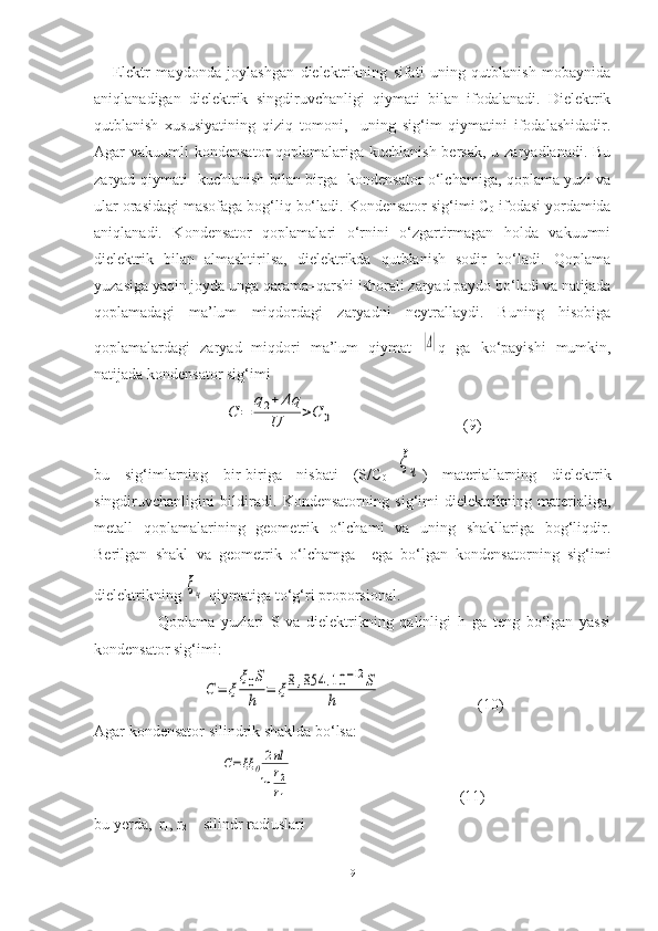       Elektr   maydonda   joylashgan   dielektrikning   sifati   uning   qutblanish   mobaynida
aniqlanadigan   dielektrik   singdiruvchanligi   qiymati   bilan   ifodalanadi.   Dielektrik
qutblanish   xususiyatining   qiziq   tomoni,     uning   sig‘im   qiymatini   ifodalashidadir.
Agar  vakuumli  kondensator  qoplamalariga kuchlanish bersak,  u zaryadlanadi. Bu
zaryad qiymati   kuchlanish bilan birga   kondensator o‘lchamiga, qoplama yuzi va
ular orasidagi masofaga bog‘liq bo‘ladi. Kondensator sig‘imi C
0  ifodasi yordamida
aniqlanadi.   Kondensator   qoplamalari   o‘rnini   o‘zgartirmagan   holda   vakuumni
dielektrik   bilan   almashtirilsa,   dielektrikda   qutblanish   sodir   bo‘ladi.   Qoplama
yuzasiga yaqin joyda unga qarama–qarshi ishorali zaryad paydo bo‘ladi va natijada
qoplamadagi   ma’lum   miqdordagi   zaryadni   neytrallaydi.   Buning   hisobiga
qoplamalardagi   zaryad   miqdori   ma’lum   qiymat  |Δ| q   ga   ko‘payishi   mumkin,
natijada kondensator sig‘imi 	
С	=	
q2+	Δq	
U	>C	0
                                 (9)
bu   sig‘imlarning   bir-biriga   nisbati   (S/C
0 =	
ξч )   materiallarning   dielektrik
singdiruvchanligini   bildiradi.   Kondensatorning   sig‘imi   dielektrikning   materialiga,
metall   qoplamalarining   geometrik   o‘lchami   va   uning   shakllariga   bog‘liqdir.
Berilgan   shakl   va   geometrik   o‘lchamga     ega   bo‘lgan   kondensatorning   sig‘imi
dielektrikning 	
ξч  qiymatiga to‘g‘ri proporsional. 
                    Qoplama   yuzlari   S   va   dielektrikning   qalinligi   h   ga   teng   bo‘lgan   yassi
kondensator sig‘imi: 
C=	ξ
ξ0S
h	
=	ξ8,854	.10	−12	S	
h
                         (10)
Agar kondensator silindrik shaklda bo‘lsa:	
C=ξξ	0
2пl	
ln	r2
r1
                                           (11)
bu yerda,  r
1 ,   r
2   - silindr radiuslari
9 