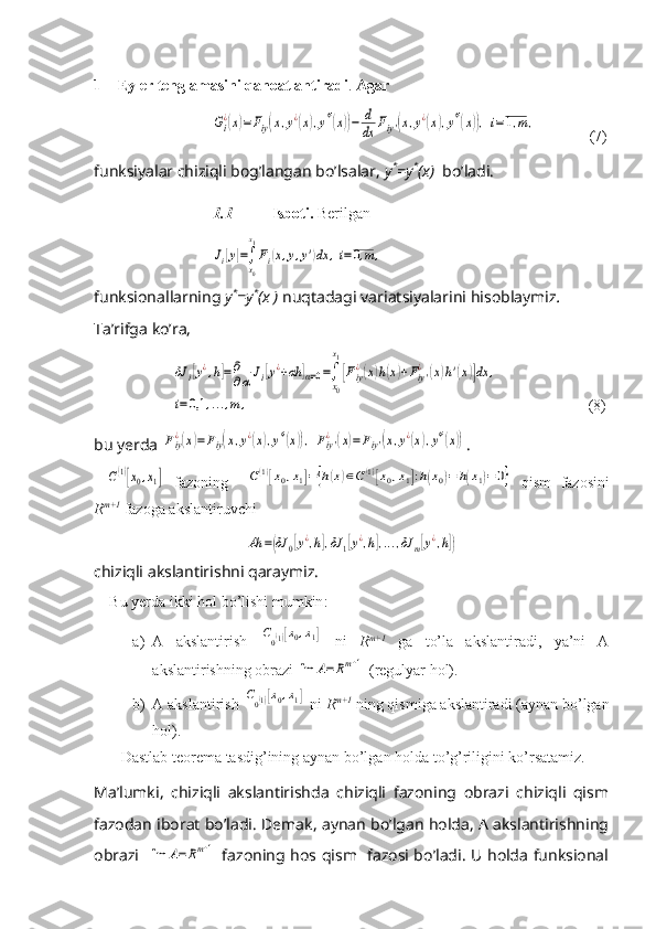 1 Eyler tenglamasini qanoatlantiradi .  Agar Gi
¿(x)=Fiy(x,y¿(x),y*'(x))−	d
dx	Fiy'(x,y¿(x),y*'(x)),i=1,m,
       (7)
funksiyalar chiziqli bog’langan bo’lsalar,  y *
=y *
(x)   bo’ladi.
1.1         Isboti.   Berilgan	
Ji[y]=∫
x0
x1
Fi(x,y,y')dx	,i=0,m	,
funksionallarning  y *
=y *
(x )  nuqtadagi   variatsiyalarini   hisoblaymiz .
Ta’rifga ko’ra, 	
δJ	i[y¿,h]=	∂
∂α	Ji[y¿+αh	]α=0=∫
x0
x1
[Fiy
¿(x)h(x)+Fiy'
¿	(x)h'(x)]dx	,	
i=0,1	,...,m	,
                       (8)
bu yerda 	
Fiy¿(x)=Fiy(x,y¿(x),y*'(x)),	Fiy'¿(x)=Fiy'(x,y¿(x),y*'(x)) .	
C(1)[x0,x1]
  fazoning    	C(1)[x0,x1]={h(x)∈C(1)[x0,x1]:h(x0)=	h(x1)=0}   qism   fazosini
R m+1
 fazoga akslantiruvchi	
Ah	=(δJ	0[y¿,h],δJ	1[y¿,h],...,δJ	m[y¿,h])
chiziqli akslantirishni qaraymiz.
Bu   yerda   ikki   hol   bo ’ lishi   mumkin :
a) A   akslantirish  	
C0(1)[x0,x1]   ni   R m+1
  ga   to’la   akslantiradi,   ya’ni   A
akslantirishning obrazi 	
Im	A=	Rm+1  (regulyar hol).
b) A akslantirish 	
C0(1)[x0,x1]  ni  R m+1
 ning qismiga akslantiradi (aynan bo’lgan
hol).
Dastlab teorema tasdig’ining aynan bo’lgan holda to’g’riligini ko’rsatamiz.
Ma’lumki,   chiziqli   akslantirishda   chiziqli   fazoning   obrazi   chiziqli   qism
fazodan iborat bo’ladi. Demak, aynan bo’lgan holda, A akslantirishning
obrazi   	
Im	A=Rm+1   fazoning hos qism   fazosi bo’ladi. U holda funksional 