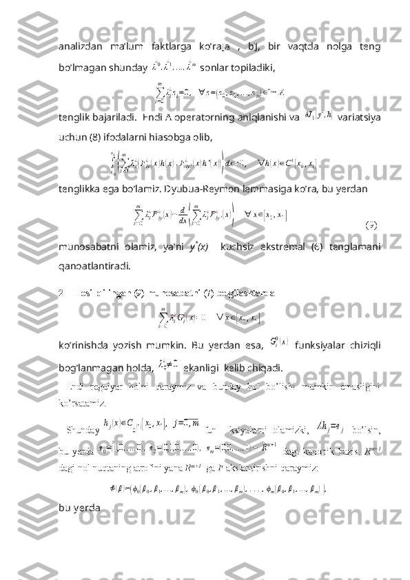 analizdan   ma’lum   faktlarga   ko’ra[ а   ,   b],   bir   vaqtda   nolga   teng
bo’lmagan shunday λ
¿0,λ
¿1,...,λ
¿m  sonlar topiladiki,	
∑i=0
m	
λi¿zi=0,	∀	z=(z0,z1,...,zm)∈Im	A
tenglik bajariladi.  Endi A operatorning aniqlanishi va 	
δJ	1[y¿,h]  variatsiya
uchun (8) ifodalarni hiasobga olib,	
∫
x0
x1
(∑i=0
m	
λi¿(Fiy¿(x)h(x)+Fiy'¿	(x)h'(x)))dx	=0,	∀	h(x)∈C1[x0,x1]
tenglikka ega bo’lamiz. Dyubua-Reymon lemmasiga ko’ra, bu yerdan 	
∑i=0
m	
λi¿Fiy¿(x)−	d
dx	(∑i=0
m	
λi¿Fiy'¿	(x))	∀	x∈[x0,x1]
                                (9)
munosabatni   olamiz,   ya’ni   y *
(x)     kuchsiz   ekstremal   (6)   tenglamani
qanoatlantiradi.
2 Hosil qilingan (9) munosabatni (7) belgilashlarda 	
∑i=0
m	
λi¿Gi¿(x)=0	∀	x∈[x0,x1]
ko’rinishda   yozish   mumkin.   Bu   yerdan   esa ,  	
Gi0(x)   funksiyalar   chiziqli
bog ’ lanmagan   holda , 	
λ0
¿≠	0   ekanligi    kelib   chiqadi .
Endi   regulyar   holni   qaraymiz   va   bunday   hol   bo’lishi   mumkin   emasligini
ko’rsatamiz.
Shunday 	
hj(x)∈C0(1)[x0,x1],	j=0,m  fun ksiyalarni   olamizki,  	Ah	j=ej   bo’lsin,
bu   yerda  	
e0=(1,0	,...,0),e2=(0,1,0	,...,0),	em=(0,0	,...,1)−	Rm+1   dagi   kanonik   bazis.   R m+1
dagi nol nuqtaning atrofini yana  R m+1
  ga  F  akslantirishni qaraymiz:	
Ф(β)=(ϕ0(β0,β1,...,βm),ϕ0(β0,β1,...,βm),...,ϕm(β0,β1,...,βm)),
bu y erda  