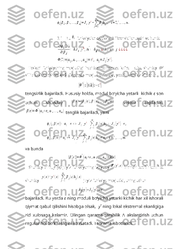 ϕi(β0,β1,...,βm)=Ji[y¿+∑
j=0
m	
βjhj],	i=0,1	,...,n.2.1 Bu 	
ϕi  funksiyalar uzluksiz differensiallanuvchi va bunda 	
∂ϕi(0)	
∂	β	j	
=	δJ	i[y¿,h]=	δij=	¿{1,	i=	j¿¿¿¿	
Ф	(0)=(a0,a1,...,am)=	z¿,	a0=	J0[y¿].
Teskari   funksiyaning   mavjudligi   haqidagi   teoremaga   ko’ra     [ а ,b],   shunday   Ф 1
silliq akslantirish va  k>0  o’zgarmas mavjud bo’ladiki, yetarli kichik z-z *
 uchun
 	
|Ф1(z)|≤k|z−z¿|
tengsizlik bajariladi.   Hususiy   holda ,   modul   bo ’ yicha   yetarli     kichik   ε   son
uchun   shunday  	
β(ε)=(β0(ε),β1(ε),...,βm(ε))   vektor   topiladiki ,	
β(ε)=Ф	1(a0+ε,a1,...,am)
  tenglik   bajariladi ,  ya ’ ni	
ϕ0(,β(ε))=	a0+ε	⇔	J0[y¿+∑
j=0
m	
βj(ε)hj]=	J0[y¿]+ε,	
ϕi(,β(ε))=	ai⇔	Ji[y¿+∑
j=0
m	
βj(ε)hj]=	ai,	i=1,...,m
va bunda
 	
|β(ε)|=Φ1(a0+ε,a1,...,am)≤k|ε| .
Shunday qilib,  y *
(x)  joyiz funksiyaning ixtiyoriy 
V1(y¿,ε)  birinchi tartibli atrofida
shunday  	
y(x)=	y¿(x)+∑j=0
m	
βj(ε)hj(x)  joyiz funksiya mavjudki, uning uchun
J0[y]−	J0[y¿]=	ε
bajariladi. Bu yerda  ε   ning moduli bo’yicha yetarki kichik har xil ishorali
qiymat qabul qilishini hisobga olsak,   y *
 ning lokal ekstremal ekanligiga
zid   xulosaga   kelamiz.   Olingan   qarama-qarshilik   A   akslantirish   uchun
regular hol bo’lmasligini ko’rsatadi. Teorema isbotlandi. 