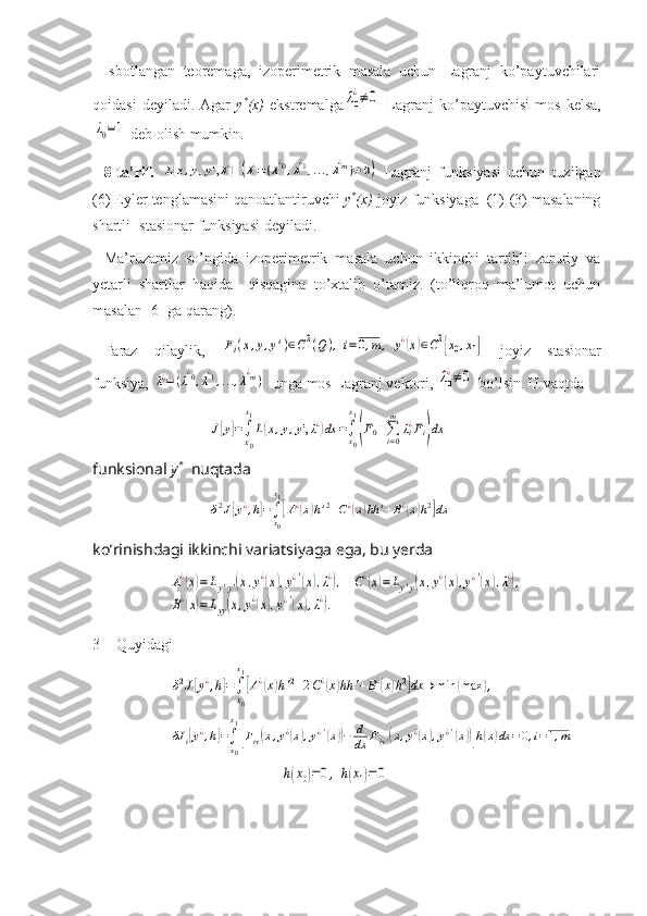 Isbotlangan   teoremaga,   izoperimetrik   masala   uchun   Lagranj   ko’paytuvchilari
qoidasi   deyiladi.  Agar   y *
(x)   ekstremalgaλ0
¿≠	0   Lagranj   ko’paytuvchisi   mos   kelsa,	
λ0=1
 deb olish mumkin.
8-ta’rif.  	
L(x,y,y',λ¿)	(λ¿=(λ¿0,λ¿1,...,λ¿m)≠	0)   Lagranj   funksiyasi   uchun   tuzilgan
(6) Eyler tenglamasini qanoatlantiruvchi  y *
(x)  joyiz funksiyaga  (1)-(3) masalaning
shartli- stasionar funksiyasi deyiladi. 
Ma’ruzamiz   so’ngida   izoperimetrik   masala   uchun   ikkinchi   tartibli   zaruriy   va
yetarli   shartlar   haqida     qisqagina   to’xtalib   o’tamiz.   (to’liqroq   ma’lumot   uchun
masalan [6] ga qarang).
Faraz   qilaylik,  	
Fi(x,y,y')∈C2(Q),i=0,m,	y¿(x)∈C2[x0,x1]   joyiz   stasionar
funksiya, 	
λ¿=(λ¿0,λ¿1,...,λ¿m)   unga mos Lagranj vektori, 	λ0
¿≠	0  bo’lsin. U vaqtda	
J[y]=∫
x0
x1
L(x,y,y',λ¿)dx	=∫x0
x1
(F0+∑i=0
m	
λi¿Fi)dx
funksional  y *
   nuqtada	
δ2J[y¿,h]=∫x0
x1
[A¿(x)h'2+C¿(x)hh	'+B¿(x)h2]dx
ko’rinishdagi ikkinchi variatsiyaga ega, bu yerda 	
A¿(x)=Ly'y'(x,y¿(x),y¿'(x),λ¿),	C¿(x)=Ly'y(x,y¿(x),y¿'(x),λ¿),	
B¿(x)=Lyy(x,y¿(x),y¿'(x),λ¿).
3 Quyidagi	
δ2J[y¿,h]=∫
x0
x1
[A¿(x)h'2+2C¿(x)hh	'+B¿(x)h2]dx	→	min	(max	),	
δJ	i[y¿,h]=∫x0
x1
[Fiy(x,y¿(x),y¿'(x))−	d
dx	Fiy'(x,y¿(x),y¿'(x))]h(x)dx	=0,i=1,m
                   	
h(x0)=0,	h(x1)=0 