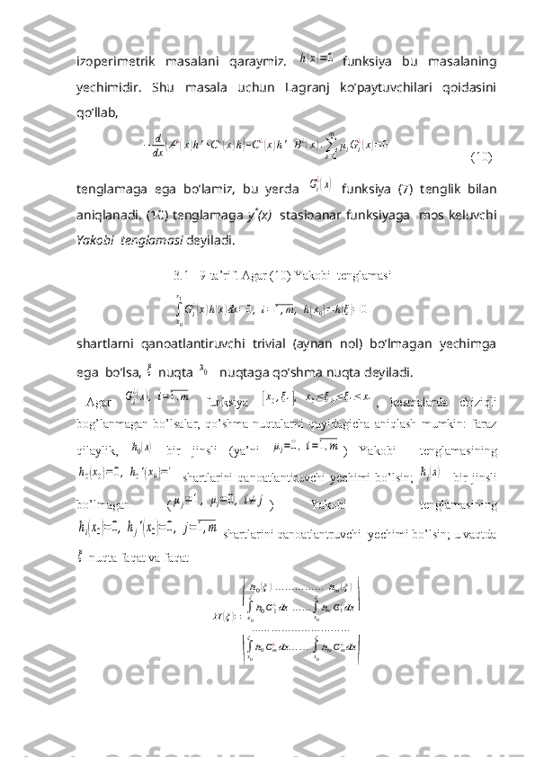 izoperimetrik   masalani   qaraymiz.  h(x)=0 funksiya   bu   masalaning
yechimidir.   Shu   masala   uchun   Lagranj   ko’paytuvchilari   qoidasini
qo’llab, 	
−	d
dx	(A¿(x)h'+C¿(x)h)+C¿(x)h'+B¿(x)+∑i=1
m	
μiGi¿(x)=0
                         (10)
tenglamaga   ega   bo’lamiz,   bu   yerda  	
Gi
¿(x)   funksiya   (7)   tenglik   bilan
aniqlanadi. (10) tenglamaga   y *
(x)     stasioanar funksiyaga   mos keluvchi
Yakobi  tenglamasi  deyiladi.
3.1 9-ta’rif. Agar (10) Yakobi  tenglamasi	
∫
x0
x1
Gi¿(x)h(x)dx	=0,	i=1,m	,	h(x0)=	h(ξ)=0
shartlarni   qanoatlantiruvchi   trivial   (aynan   nol)   bo’lmagan   yechimga
ega  bo’lsa, 	
ξ  nuqta 	x0    nuqtaga qo’shma nuqta deyiladi.
Agar  	
Gi
¿(x),i=1,m   funksiya  	[x0,ξ1],	x0≤	ξ0≤ξ1≤	x1 ,   kesmalarda   chiziqli
bog’lanmagan   bo’lsalar,   qo’shma   nuqtalarni   quyidagicha   aniqlash   mumkin:   faraz
qilaylik,  	
h0(x)   bir   jinsli   (ya’ni  	μi=0,i=1,m )   Yakobi     tenglamasining	
h0(x0)=0,	h0'(x0)=1
  shartlarini  qanoatlantiruvchi  yechimi  bo’lsin;  	hj(x) –  bir  jinsli
bo’lmagan   (	
μj=1,	μi=0,	i≠	j )   Yakobi     tenglamasining	
hi(x0)=	0,	hj'(x0)=	0,	j=1,m
 shartlarini qanoatlantruvchi  yechimi bo’lsin; u vaqtda	
ξ
 nuqta faqat va faqat 	
H	(ξ)=
(
h0(ξ)…	…	…	…	…	hm(ξ)	
∫x0
ξ
h0G1¿dx	…	…∫x0
ξ
hmG1¿dx	
…	…	…	…	…	…	…	…	…	…	
∫x0
ξ
h0Gm¿dx	…	…	∫x0
ξ
hmGm¿dx	) 