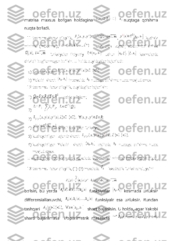 matrisa   maxsus   bo’lgan   holdagina  (det	H	(ξ)=	0)	x0 nuqtaga   qo’shma
nuqta bo’ladi.
11-teorema.   Faraz qilaylik,  	
Fi(x,y,y')∈C(3)(Q),i=0,m ,  	y¿(x)∈C2[x0,x1]   kuchsiz
minimal   (maksimal),  	
λ¿=(λ¿0,λ¿1,...,λ¿m)   –   unga   mos   Lagranj   vektori   bo’lsin   va	
Gi(x),	i=1,m
  funksiyalar   ihtiyoriy  	ξ∈(x0,x1)   uchun  	[x0,ξ],[ξ,x1]   kesmalarda
chiziqli bog’lanmagan bo’lsin. U holda quyidagilar bajariladi:
a) Lejandr sharti: 	
Ly'y'(x,y¿(x),y¿'(x))≥0	(≤0)
b) Yakobi  sharti: 	
(x0,x1)  intervalda 	x0  nuqtaga qo’shma nuqta mavjud emas.
12-teorema.  Faraz qilaylik, quyidagilar bajarilsin:
1)	
Q=	S×	R,S⊂R2  – ochiq to’plam;
2)	
L=	F0+∑i=1
m	
λiF	j,	L∈C(4)(Q);
3)	
Ly'y'(x,y(x),y'(x),λ)≥0	(≤0),	∀	(x,y,y')∈S×R;
4)	
y¿(x)∈C2[x0,x1]  shartli stasionar funksiya;
5) kuchaytirilgan Lejandr sharti: 	
Ly'y'(x,y¿(x),y¿'(x),λ¿)>0	(<0),
6) kuchaytirilgan   Yakobi     sharti:  	
(x0,x1]   oraliqda  	x0   nuqtaga   qo’shma   nuqta
mavjud emas.
U vaqtda  y *
(x)  - izoperimetrik masalada kuchli lokal minimal (maksimal) bo’ladi.
13-teorema.  Faraz qilaylik, (1)-(3) masalada 	
J0  – kvadratik funksioanal, ya’ni	
Ji[y]=∫x0
x1
(ai(x)y'+bi(x)y)dx	,	i=1,m
bo’lsin,   bu   yerda  	
A0(x),a(x),...,am(x)   funksiyalar  	[x0,x1]   kesmada   uzluksiz
differensiallanuvchi,  	
B0(x),b1(x),...,bm(x)   funksiyalr   esa   uzluksiz.   Bundan
tashqari   	
A0(x)>0(<0),	∀	x∈[x0,x1]    shart bajarilsin. U holda, agar Yakobi
sharti   bajarilmasa     izoperimetrik   masalada  	
inf	J0[y]=−∞	,(sup	J0[y]=+	∞) 