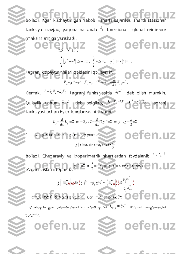 bo’ladi.   Agar   kuchaytirilgan   Yakobi     sharti   bajarilsa,   shartli   stasionar
funksiya   mavjud,   yagona   va   unda  J0   funksional     global   minimum
(maksimum) ga yerishadi.
3.2 Misol. 	
∫
0
0
(y'2−	y2)dx	→	min,	∫
0
1
ydx	=0,	y(0)=	y(1)=	0.
Lagranj ko’paytuvchilari qoidasini qo’llaymiz.	
F0=	y'2−	y2,F1=	y,C
¿1=F1y−	d
dx	F1y=1.
Demak,  	
L=λ0F0+λ1F1   Lagranj   funksiyasida  	λ0=1   deb   olish   mumkin.
Qulaylik   uchun  	
λ=	λ1   deb   belgilab,  	L=	F0+λF	1=	y'2−	y2+λy   Lagranj
funksiyasi uchun Eyler tenglamasini yozamiz:	
Ly−	d
dx	Ly'=0	⇔	−2y+λ−	d
dx	(2y')=0	⇒	y''+y−	λ
2=0.
4 Tuzilgan tenglamaning umumiy yechimi 	
y(x)=	c1sin	x+c2cos	x+	λ
2.
bo’ladi.   Chegaraviy   va   izoperimetrik   shartlardan   foydalanib  	
c1,c2,λ
o’zgarmaslarni topamiz.	
y(0)=0	⇒	λ
2=−	c2⇒	y(x)=	c1sin	x+c2(cos	x⋅1).  	
y(1)=0¿}¿¿⇔	¿c1sin	1+c2(cos	1−1)=0¿}¿¿⇒	
c1=0,	
c2=0.
¿
Demak ,  y(x) *
=0   yagona   shartli  -  stasionar   funksiyadir .
Kuchaytirilgan Lejandr sharti bajariladi, ya’ni  	
Ly'y'=2>0 . Yakobi   tenglamasini
tuzamiz. 
