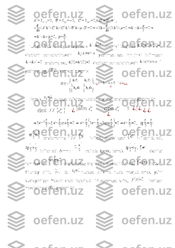 A¿=	Ly'y=	2,	B¿=	Lyy=−	2,	C¿=	Lyy'=0,	G¿=	G
¿1=1,	
−d
dx	(A¿h'+C¿h)+C¿h'+B¿h+μ1G¿=	0⇒	−2h−	d
dx	(2h')+μ=0⇒	h''+h−	μ
2=0⇒	
⇒	h''+h−	μ=0,μ=	μ
2	.Tuzilgan Yakobi tenglamasiga mos  	
h''+h=0    bir jinsli tenglama  	h(0)=0,h'(0)=1
shartlarni   qanoatlantiruvchi    	
h0(x)=sin	x   yechimga   ega.   Bir   jinsli   bo’lmagan	
h''+h+1=0
 tenglama esa, 	h(0)=h'(0)=0  shartlarni qanoatlantiruvchi 	h1(x)=cos	x−1
yechimga ega. 	
H(ξ)  matrisani tuzamiz.	
H	(ξ)=
(	
h(ξ)	h1(ξ)	
∫0
ξ
h0dx	∫0
ξ
h1dx	)
=¿(sin	ξ	cos	ξ−1¿)¿	
¿	¿¿
Demak, 	
x0=0  nuqtaga qo’shma nuqtalar quyidagi tenglamaning yechimidir:	
det	H	(ξ	)=	¿	|sin	ξ	cos	ξ	−	1	¿	|	¿	
¿	
¿	¿	
⇒	2sin	2ξ
2−	ξsin	ξ
2cos	ξ
2=	0	⇒	sin	ξ
2(2sin	ξ
2−2cos	ξ
2)=	0	⇒	sin	ξ
2=	0,	tg	ξ
2=	ξ
2.	
tg	ξ
2=	ξ
2
  tenglamaning   ildizi  	ξ>1     bo’ladi,   chunki   agar  	ξ<1   bo’lganida   edi,	
tg	1
2>1
2
  bo’lar   edi.   Ammo  	[0,π
2]   oraliqda   tgx<x ,   demak  	tg	1
2<1
2;	ξ≠1   ekanligi
ham ravshan.  	
sin	ξ
2=	0  tenglamaning eng kichik musbat ildizi esa,  	ξ∗¿2π  bo’ladi.
Shunday   qilib,  	
[0,1	]   da  	x0=0 nuqtaga   qo’shma   nuqta   mavjud   emas,   ya’ni
kuchaytirilgan   Yakobi   sharti   bajariladi.   13-teoremaga   ko’ra,  	
y¿(x)=	0 –   berilgan
masalaning global yechimidir.
  