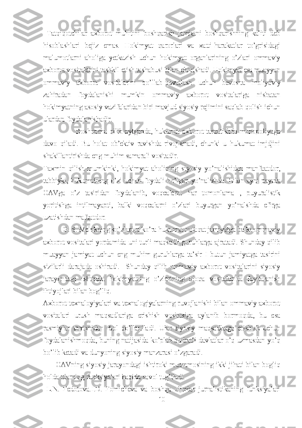   Tatqiqotchilar   axborot   muhitini   boshqarish   jamiatni   boshqarishning   kaliti   deb
hisoblashlari   bejiz   emas.   Hokimyat   qarorlari   va   xatti-harakatlar   to’grisidagi
malumotlarni   aholiga   yetkazish   uchun   hokimyat   organlarining   o’zlari   ommaviy
axborot vositalarini tashkil etish tashabusi bilan chiqishadi. Hokimyat esa muayyan
ommaviy   axborot   vositalarini   qo’llab-quvatlash   uchun   bevosita   moliyaviy
zahiradan   foydalanishi   mumkin   ommaviy   axborot   vositalariga   nisbatan
hokimyatning asosiy vazifalaridan biri mavjud siyosiy rejimini saqlab qolish ichun
ulardan foydalanishadir.
                           Boshqacha qilib aytganda, hukumat axborot tarqatishda monopoliyaga
davo   qiladi.   Bu   holat   ob’ektiv   ravishda   rivojlanadi,   chunki   u   hukumat   imjdjini
shakillantirishda eng muhim samarali vositadir. 
Taxmin   qilish   mumkinki,   hokimyat   aholining   siyosiy   yo’nalishidan   manfaatdor,
tabbiyki,  hukumatning   o’zi   uchun  foydali   bo’lgan   yo’nalishda.   Likin  ayni   paytda
OAVga   o’z   tasiridan   foydalanib,   voqealarni   har   tomonlama   ,   puyuralistik
yoritishga   intilmayapti,   balki   voqealarni   o’zlari   buyurgan   yo’nalshda   efirga
uzatishdan mafaatdor. 
           G. S. Melnkning so’zlariga ko’ra hukumat nafaqat jamiyatga balki ommaviy
axborot vositalari yordamida uni turli maqsadli guruhlarga ajratadi. Shunday qilib
muayyan   jamiyat   uchun   eng   muhim   guruhlarga   ta’sir   I   butun   jamiyatga   tasirini
sizilarli   darajada   oshiradi.     Shunday   qilib   ommaviy   axborot   vositalarini   siyosiy
jarayondagi   ishtiroki   hokimyatning   o’zlarining   aloqa   vositalarida   foydalanish
ihtiyojlari bilan bog’liq. 
Axborot texnaloyiyalari va texnalogiyalarning ruvojlanishi bilan ommaviy axborot
vositalari   urush   maqsadlariga   erishish   vositasiga   aylanib   bormoqda,   bu   esa
rasmiylar   tomonidan   faol   qo’llaniladi.   Ular   siyosiy   maqsadlarga   erishish   uchun
foydalanishmoqda, buning natijasida ko’plab qudratli davlatlar o’q uzmasdan yo’q
bo’lib ketadi va dunyoning siyosiy manzarasi o’zgaradi.
       OAVning siyosiy jarayondagi ishtiroki muammosining ikki jihati bilan bogliq
holda ularning funksiyalari haqida savol tug’iladi.
  L.N.   Fedotova.I.D.   Fomicheva   va   boshqa   olimlar   jurnalistikaning   funksiyalari
10 