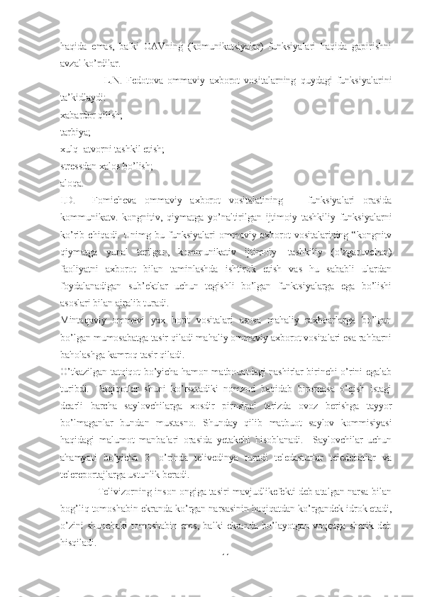 haqida   emas,   balki   OAVning   (komunikatsiyalar)   funksiyalari   haqida   gapirishni
avzal ko’rdilar. 
                    L.N.   Fedotova   ommaviy   axborot   vositalarning   quydagi   funksiyalarini
ta’kidlaydi:
xabardor qilish; 
tarbiya; 
xulq- atvorni tashkil etish;
stressdan xalos bo’lish; 
aloqa.
I.D.     Fomicheva   ommaviy   axborot   vositalatining       funksiyalari   orasida
kommunikatv.   kongnitiv,   qiymatga   yo’naltirilgan   ijtimoiy   tashkiliy   funksiyalarni
ko’rib  chiqadi.   Unimg  bu   funksiyalari   ommaviy   axborot   vositalarining  “kongnitv
qiymatga   yunal   terilgan,   kommunikativ   ijtimoiy-   tashkiliy   (o’zgaruvchan)
faoliyatni   axborot   bilan   taminlashda   ishtirok   etish   vas   hu   sababli   ulardan
foydalanadigan   sub’ektlar   uchun   tegishli   bo’lgan   funktsiyalarga   ega   bo’lishi
asoslari bilan ajralib turadi. 
Mintaqaviy   ommavi   yax   borit   vositalari   asosa   mahaliy   raxboarlarga   bo’lgan
bo’lgan mumosabatga tasir qiladi mahaliy ommaviy axborot vositalari esa rahbarni
baholashga kamroq tasir qiladi.
O’tkazilgan tatqiqot bo’yicha hamon matbouatdagi nashirlar birinchi o’rini egalab
turibdi.   Tatqiqotlar   shuni   ko’rsatadiki   nomzod   haqidab   birornasa   o’qish   istagi
dearli   barcha   saylovchilarga   xosdir   pirnsipal   tarizda   ovoz   berishga   tayyor
bo’lmaganlar   bundan   mustasno.   Shunday   qilib   matbuot   saylov   kommisiyasi
haqidagi   malumot   manbalari   orasida   yetakchi   hisoblanadi.     Saylovchilar   uchun
ahamyati   bo’yicha   2-   o’rinda   telivedinya   turadi   teledasturlar   teledebatlar   va
telereportajlarga ustunlik beradi.
                       Telivizorning inson ongiga tasiri mavjudlikefekti deb atalgan narsa bilan
bog’liq tomoshabin ekranda ko’rgan narsasinin haqiqatdan ko’rgandek idrok etadi,
o’zini   shunchaki   tomoshabin   ems,   balki   ekranda   bo’layotgan   voqeaga   sherik   deb
hisqiladi. 
11 