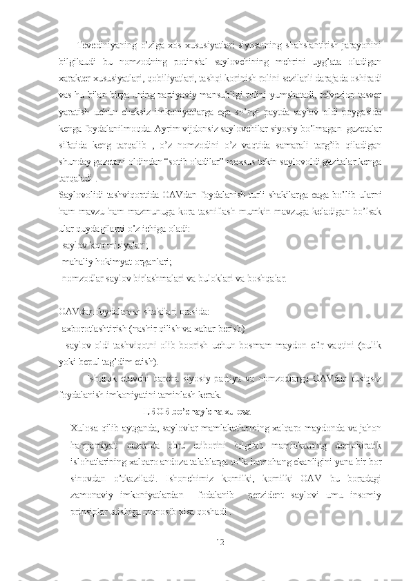           Tevediniyaning   o’ziga   xos   xususiyatlari   siyosatning   shahslantirish   jarayonini
bilgilaudi   bu   nomzodning   potinsial   saylovchining   mehrini   uyg’ata   oladigan
xarakter xususiyatlari, qobiliyatlari, tashqi korinish rolini sezilarli darajada oshiradi
vas hu bilan birga uning partiyaviy mansubligi rolini yumshatadi, telvezion tasver
yaratish   uchun   cheksiz   imkoniyatlarga   ega   so’ngi   paytda   saylov   oldi   poygasida
kenga foydalanilmoqda. Ayrim vijdonsiz saylovchilar siyosiy bo’lmagan  gazetalar
sifatida   keng   tarqalib   ,   o’z   nomzodini   o’z   vaqtida   samarali   targ’ib   qiladigan
shunday gazetani oldindan “sotib oladilar” maxsus tekin saylovoldi gazitalar kenga
tarqaladi .
Saylovolidi  tashviqoptida  OAVdan foydalanish  turli  shakilarga eaga  bo’lib ularni
ham mavzu ham mazmunuga kora tasniflash mumkin mavzuga keladigan bo’lsak
ular quydagilarni o’z ichiga oladi: 
-saylov kommisiyalari;
-mahaliy hokimyat organlari;
-nomzodlar saylov birlashmalari va buloklari va boshqalar.
OAVdan foydalanish shakilari orasida:
-axborotlashtirish (nashir qilish va xabar berish)
-   saylov   oldi   tashviqotni   olib   boorish   uchun   bosmam   maydon   efir   vaqtini   (pulik
yoki bepul tag’dim etish). 
              Ishtirok   etuvchi   barcha   siyosiy   partiya   va   nomzodlarga   OAVdan   tusiqsiz
foydalanish imkoniyatini taminlash kerak.
                              I.BOB bo’chayicha xulosa 
Xulosa qilib aytganda, saylovlar mamlakatlarming xalqaro maydonda va jahon
hamjamiyati   nazarida   obru   etiborini   bilgilab   mamlakatning   demokiratik
islohatlarining xalqaro andoza talablarga to’la hamohang ekanligini yana bir bor
sinovdan   o’tkaziladi.   Ishonchimiz   komilki,   komilki   OAV   bu   boradagi
zamonaviy   imkoniyatlardan     fodalanib     perzident   saylovi   umu   insomiy
prinsiplar utishiga munosib xisa qoshadi .
12 