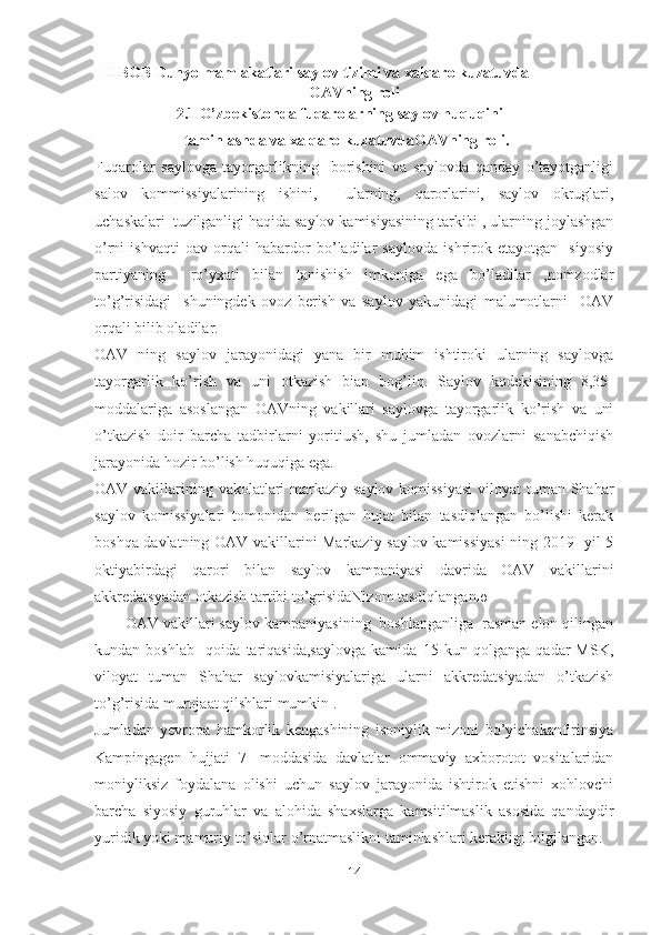   II BOB Dunyo mamlakatlari saylov tizimi va xalqaro kuzatuvda
OAVning roli
                     2.1 O’zbekistonda fuqarolarning saylov huquqini 
                       taminlashda va xalqaro kuzatuvdaOAVning roli. 
Fuqarolar   saylovga   tayorgarlikning     borishini   va   soylovda   qanday   o’tayotganligi
salov   kommissiyalarining   ishini,     ularning,   qarorlarini,   saylov   okruglari,
uchaskalari  tuzilganligi haqida saylov kamisiyasining tarkibi , ularning joylashgan
o’rni   ishvaqti   oav   orqali   habardor   bo’ladilar   saylovda   ishrirok   etayotgan     siyosiy
partiyaning     ro’yxati   bilan   tanishish   imkoniga   ega   bo’ladilar   ,nomzodlar
to’g’risidagi     shuningdek   ovoz   berish   va   saylov   yakunidagi   malumotlarni     OAV
orqali bilib oladilar.  
OAV   ning   saylov   jarayonidagi   yana   bir   muhim   ishtiroki   ularning   saylovga
tayorgarlik   ko’rish   va   uni   otkazish   bian   bog’liq.   Saylov   kodekisining   8,35-
moddalariga   asoslangan   OAVning   vakillari   saylovga   tayorgarlik   ko’rish   va   uni
o’tkazish   doir   barcha   tadbirlarni   yoritiush,   shu   jumladan   ovozlarni   sanabchiqish
jarayonida hozir bo’lish huquqiga ega. 
OAV vakillarining vakolatlari  markaziy saylov komissiyasi  viloyat  tuman Shahar
saylov   komissiyalari   tomonidan   berilgan   hujat   bilan   tasdiqlangan   bo’lishi   kerak
boshqa davlatning OAV vakillarini Markaziy saylov kamissiyasi  ning 2019- yil 5
oktiyabirdagi   qarori   bilan   saylov   kampaniyasi   davrida   OAV   vakillarini
akkredatsyadan otkazish tartibi to’grisidaNizom tasdiqlangan ю  
       OAV vakillari saylov kampaniyasining  boshlanganliga  rasman elon qilingan
kundan   boshlab     qoida   tariqasida,saylovga   kamida   15   kun   qolganga   qadar   MSK,
viloyat   tuman   Shahar   saylovkamisiyalariga   ularni   akkredatsiyadan   o’tkazish
to’g’risida murojaat qilshlari mumkin .
Jumladan   yevropa   hamkorlik   kengashining   isoniylik   mizoni   bo’yichakanfirinsiya
Kampingagen   hujjati   7-   moddasida   davlatlar   ommaviy   axborotot   vositalaridan
moniyliksiz   foydalana   olishi   uchun   saylov   jarayonida   ishtirok   etishni   xohlovchi
barcha   siyosiy   guruhlar   va   alohida   shaxslarga   kamsitilmaslik   asosida   qandaydir
yuridik yoki mamuriy to’siqlar o’rnatmaslikni taminlashlari kerakligi bilgilangan.
14 